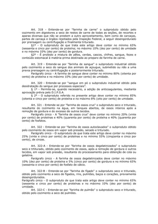 Art. 318 - Entende-se por "farinha de carne" o subproduto obtido pelo
cozimento em digestores a seco de restos de carne de todas as seções, de recortes e
aparas diversas que não se prestem a outro aproveitamento, bem como de carcaças,
partes de carcaça e órgãos rejeitados pela Inspeção Federal, a seguir desengordurado
por prensagem ou centrifugação e finalmente triturado.
       §1º - O subproduto de que trata este artigo deve conter no mínimo 65%
(sessenta e cinco por cento) de proteína; no máximo 10% (dez por cento) de umidade
e no máximo 10% (dez por cento) de gordura.
       §2º - É proibido a mistura de pêlos, cerdas, cascos, chifres, sangue, fezes e
conteúdo estomacal à matéria-prima destinada ao preparo de farinha de carne.

       Art. 319 - Entende-se por "farinha de sangue" o subproduto industrial obtido
pelo cozimento a seco do sangue dos animais de açougue, submetido ou não a uma
previa prensagem ou centrifugação e posteriormente triturado.
       Parágrafo único - A farinha de sangue deve conter no mínimo 80% (oitenta por
cento) de proteína e no máximo 10% (dez por cento) de umidade.

       Art. 320 - Entende-se por “sangue em pó o subproduto industrial obtido pela
desidratação do sangue por processos especiais”.
       § 1º - Permite-se, quando necessário, a adição de anticoagulantes, mediante
aprovação prévia pelo D.I.P.0.A.
       § 2º - O subproduto referido no presente artigo deve conter no mínimo 85%
(oitenta e cinco por cento) de proteína e no máximo 8% (oito por cento) de umidade.

       Art. 321 - Entende-se por "farinha de ossos crus" o subproduto seco e triturado,
resultante do cozimento na água, em tanques abertos, de ossos inteiros após a
remoção de gordura e do excesso de outros tecidos.
       Parágrafo único - A "farinha de ossos crus" deve conter no mínimo 20% (vinte
por cento) de proteínas e 40% (quarenta por cento) de proteína e 40% (quarenta por
cento) de fosfatos.

       Art. 322 - Entende-se por "farinha de ossos autoclavados" o subproduto obtido
pelo cozimento de ossos em vapor sob pressão, secado e triturado.
       Parágrafo único - O subproduto de que trata este artigo deve conter no máximo
25% (vinte e cinco por cento) de proteínas e no mínimo 55% (cinqüenta e cinco por
cento), de cinzas.

       Art. 322-A - Entende-se por "farinha de ossos degelatinizados" o subproduto
seco e trtiturado, obtido pelo cozimento de ossos, após a remoção de gordura e outros
tecidos, em vapor sob pressão, resultante do processamento para obtenção de cola ou
gelatina.
       Parágrafo único - A farinha de ossos degelatinizados deve conter no máximo
10% (dez por cento) de proteína e 5% (cinco por cento) de gordura e no mínimo 65%
(sessenta e cinco por cento) de fosfato de cálcio.

       Art. 322-B - Entende-se por "farinha de fígado" o subproduto seco e triturado,
obtido pelo cozimento a seco de fígados, rins, pulmões, baços e corações, previamente
desengordurados.
Parágrafo único - O subproduto de que trata este artigo deve conter no mínimo 65%
(sessenta e cinco por cento) de proteínas e no máximo 10% (dez por cento) de
umidade.
       Art. 322-C - Entende-se por "farinha de pulmão" o subproduto seco e triturado,
obtido pelo cozimento a seco de pulmões.
 