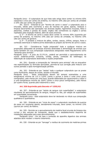 Parágrafo único - O subproduto de que trata este artigo deve conter no mínimo 65%
(sessenta e cinco por cento) de proteína, no máximo 10% (dez por cento) de umidade
e 10% (dez por cento) de gordura.
        Art. 322-D - Entende-se por "farinha de carne e ossos" o subproduto seco e
triturado, obtido pelo cozimento a seco de recortes em geral, aparas, resíduos e
limpeza decorrentes das operações nas diversas seções; ligamentos mucosas, fetos e
placentas, orelhas e pontas de cauda; órgãos não comestíveis ou órgãos e carnes
rejeitados pela Inspeção Federal, além de ossos diversos.
        § 1º - A farinha de carne e ossos deve conter no mínimo 40% (quarenta por
cento) de proteína, no máximo 10% (dez por cento) de umidade, no máximo 10%
(dez por cento) de gordura.
        § 2º - É proibido a mistura de pêlos, cerdas, cascos, chifres, sangue, fezes e
conteúdo estomacal á matéria-prima destinada ao preparo da farinha de carne e ossos.

       Art. 323 - Considera-se "ração preparada" toda e qualquer mistura em
proporções adequadas de produtos diversos destinados á alimentação de animais que
tenha também em sua composição subprodutos designados neste Regulamento como
"alimento para animais".
Parágrafo único - A juízo do D.I.P.0.A., poderá ser permitido o aproveitamento de
outras matérias-primas (vísceras, cerdas, penas, conteúdo do estômago) na
elaboração de subprodutos destinados a rações preparadas.

       Art. 324 - Quando a composição do "alimento para animais" não se enquadrar
nas especificações ou fórmulas aprovadas, permite-se sua correção pela mistura com
outras partidas e após homogeneização perfeita.

       Art. 325 - Entende-se por "adubo" todo e qualquer subproduto que se preste
como fertilizante, depois de cozido, secado e triturado.
Parágrafo único - Estes subprodutos devem ser sempre submetidos a uma
temperatura mínima de 115 a 125ºC (cento e quinze a cento e vinte cinco graus
centígrados), pelo menos por uma hora, quando elaborados por aquecimento a vapor e
a uma temperatura mínima de 105ºC (cento e cinco graus centígrados), pelo menos
por quatro horas, quando pelo tratamento a seco.

      Art. 326 Suprimido pelo Decreto nº 1255/62

       Art. 327 - Entende-se por "adubo de sangue com superfosfato" o subproduto
resultante do aproveitamento do sangue, integral ou não, por adição de superfosfato
em quantidade conveniente.
       Parágrafo único - Este subproduto deve ter declarado no rótulo sua composição
qualitativa e quantitativa.

       Art. 328 - Entende-se por "cinza de ossos" o subproduto resultante da queima
de ossos em recipiente aberto, devidamente triturado, deve conter, no mínimo 15%
(quinze por cento) de fósforo.

       Art. 329 - Permite-se o aproveitamento de matéria fecal oriunda da limpeza dos
currais e dos veículos de transporte, desde que o estabelecimento disponha de
instalações adequadas para esse aproveitamento.
       Parágrafo único - Em tal caso o conteúdo do aparelho digestivo dos animais
abatidos deve receber o mesmo tratamento.

      Art. 330 - Entende-se por "tancage" o resíduo de cozimento de matérias-primas
 