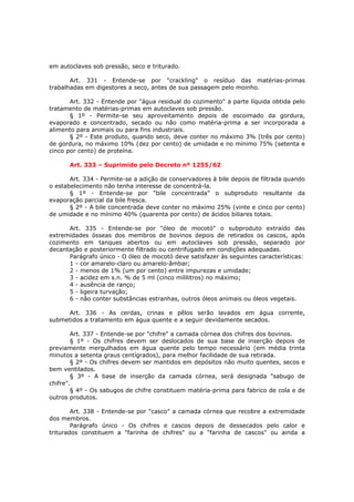 em autoclaves sob pressão, seco e triturado.

       Art. 331 - Entende-se por "crackling" o resíduo das matérias-primas
trabalhadas em digestores a seco, antes de sua passagem pelo moinho.

       Art. 332 - Entende por "água residual do cozimento" a parte líquida obtida pelo
tratamento de matérias-primas em autoclaves sob pressão.
       § 1º - Permite-se seu aproveitamento depois de escoimado da gordura,
evaporado e concentrado, secado ou não como matéria-prima a ser incorporada a
alimento para animais ou para fins industriais.
       § 2º - Este produto, quando seco, deve conter no máximo 3% (três por cento)
de gordura, no máximo 10% (dez por cento) de umidade e no mínimo 75% (setenta e
cinco por cento) de proteína.

      Art. 333 – Suprimido pelo Decreto nº 1255/62

       Art. 334 - Permite-se a adição de conservadores à bile depois de filtrada quando
o estabelecimento não tenha interesse de concentrá-la.
       § 1º - Entende-se por "bile concentrada" o subproduto resultante da
evaporação parcial da bile fresca.
       § 2º - A bile concentrada deve conter no máximo 25% (vinte e cinco por cento)
de umidade e no mínimo 40% (quarenta por cento) de ácidos biliares totais.

      Art. 335 - Entende-se por "óleo de mocotó" o subproduto extraído das
extremidades ósseas dos membros de bovinos depois de retirados os cascos, após
cozimento em tanques abertos ou em autoclaves sob pressão, separado por
decantação e posteriormente filtrado ou centrifugado em condições adequadas.
      Parágrafo único - O óleo de mocotó deve satisfazer às seguintes características:
      1 - cor amarelo-claro ou amarelo-âmbar;
      2 - menos de 1% (um por cento) entre impurezas e umidade;
      3 - acidez em s.n. % de 5 ml (cinco mililitros) no máximo;
      4 - ausência de ranço;
      5 - ligeira turvação;
      6 - não conter substâncias estranhas, outros óleos animais ou óleos vegetais.

     Art. 336 - As cerdas, crinas e pêlos serão lavados em água corrente,
submetidos a tratamento em água quente e a seguir devidamente secados.

        Art. 337 - Entende-se por "chifre" a camada córnea dos chifres dos bovinos.
        § 1º - Os chifres devem ser deslocados de sua base de inserção depois de
previamente mergulhados em água quente pelo tempo necessário (em média trinta
minutos a setenta graus centígrados), para melhor facilidade de sua retirada.
        § 2º - Os chifres devem ser mantidos em depósitos não muito quentes, secos e
bem ventilados.
        § 3º - A base de inserção da camada córnea, será designada "sabugo de
chifre".
        § 4º - Os sabugos de chifre constituem matéria-prima para fabrico de cola e de
outros produtos.

        Art. 338 - Entende-se por "casco" a camada córnea que recobre a extremidade
dos membros.
        Parágrafo único - Os chifres e cascos depois de dessecados pelo calor e
triturados constituem a "farinha de chifres" ou a "farinha de cascos" ou ainda a
 