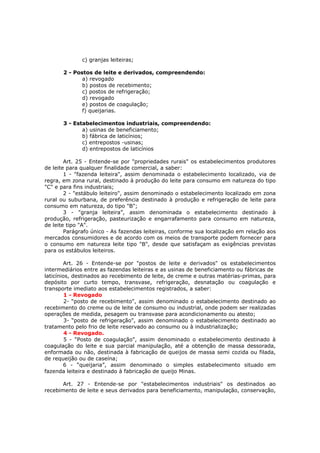 c) granjas leiteiras;

       2 - Postos de leite e derivados, compreendendo:
              a) revogado
              b) postos de recebimento;
              c) postos de refrigeração;
              d) revogado
              e) postos de coagulação;
              f) queijarias.

       3 - Estabelecimentos industriais, compreendendo:
              a) usinas de beneficiamento;
              b) fábrica de laticínios;
              c) entrepostos -usinas;
              d) entrepostos de laticínios

        Art. 25 - Entende-se por "propriedades rurais" os estabelecimentos produtores
de leite para qualquer finalidade comercial, a saber:
        1 - "fazenda leiteira", assim denominada o estabelecimento localizado, via de
regra, em zona rural, destinado à produção do leite para consumo em natureza do tipo
"C" e para fins industriais;
        2 - "estábulo leiteiro", assim denominado o estabelecimento localizado em zona
rural ou suburbana, de preferência destinado à produção e refrigeração de leite para
consumo em natureza, do tipo "B";
        3 - "granja leiteira”, assim denominada o estabelecimento destinado à
produção, refrigeração, pasteurização e engarrafamento para consumo em natureza,
de leite tipo "A".
        Parágrafo único - As fazendas leiteiras, conforme sua localização em relação aos
mercados consumidores e de acordo com os meios de transporte podem fornecer para
o consumo em natureza leite tipo "B", desde que satisfaçam as exigências previstas
para os estábulos leiteiros.

        Art. 26 - Entende-se por "postos de leite e derivados" os estabelecimentos
intermediários entre as fazendas leiteiras e as usinas de beneficiamento ou fábricas de
laticínios, destinados ao recebimento de leite, de creme e outras matérias-primas, para
depósito por curto tempo, transvase, refrigeração, desnatação ou coagulação e
transporte imediato aos estabelecimentos registrados, a saber:
         1 - Revogado
         2- “posto de recebimento", assim denominado o estabelecimento destinado ao
recebimento do creme ou de leite de consumo ou industrial, onde podem ser realizadas
operações de medida, pesagem ou transvase para acondicionamento ou atesto;
         3- “posto de refrigeração", assim denominado o estabelecimento destinado ao
tratamento pelo frio de leite reservado ao consumo ou à industrialização;
         4 - Revogado.
         5 - “Posto de coagulação", assim denominado o estabelecimento destinado à
coagulação do leite e sua parcial manipulação, até a obtenção de massa dessorada,
enformada ou não, destinada à fabricação de queijos de massa semi cozida ou filada,
de requeijão ou de caseína;
        6 - “queijaria”, assim denominado o simples estabelecimento situado em
fazenda leiteira e destinado à fabricação de queijo Minas.

       Art. 27 - Entende-se por "estabelecimentos industriais" os destinados ao
recebimento de leite e seus derivados para beneficiamento, manipulação, conservação,
 