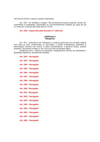 "farinha de chifres e cascos" quando misturados.

       Art. 339 - Os "tendões e vergas", tão prontamente quanto possível, devem ser
submetidos á congelação, dessecados ou convenientemente tratados por água de cal
ou ainda por processo aprovado pelo D.I.P.0.A.

      Art. 340 – Suprimido pelo Decreto nº 1255/62.


                                    CAPÍTULO V
                                     Margarina

       Art. 341 - Entende-se por Margarina o produto gorduroso em emulsão estável
com leite ou seus constituintes ou derivados, e outros ingredientes, destinado à
alimentação humana com cheiro e sabor característicos. A gordura láctea, quando
presente, não deverá exceder a 3% (m/m) do teor de lipideos totais.
       Parágrafo único - Deverá ser atendido o Regulamento Técnico de Identidade e
Qualidade específico, oficialmente adotado.

      Art. 342 – Revogado

      Art. 343 – Revogado

      Art. 344 – Revogado

      Art. 345 – Revogado

      Art. 346 – Revogado

      Art. 347 – Revogado

      Art. 348 – Revogado

      Art. 349 – Revogado

      Art. 350 - Revogado

      Art. 351 –Revogado

      Art. 352 – Revogado

      Art. 353 – Revogado

      Art. 354 – Revogado

      Art. 355 – Revogado

      Art. 356 – Revogado

      Art. 357 – Revogado

      Art. 358 – Revogado
 
