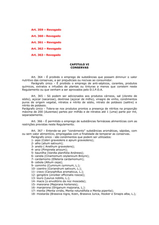 Art. 359 – Revogado

      Art. 360 - Revogado

      Art. 361 – Revogado

      Art. 362 – Revogado

      Art. 363 - Revogado


                                   CAPITULO VI
                                   CONSERVAS


        Art. 364 - É proibido o emprego de substâncias que possam diminuir o valor
nutritivo das conservas, a ser prejudiciais ou nocivas ao consumidor.
        Parágrafo único - É proibido o emprego de anti-sépticos, corantes, produtos
químicos, extratos e infusões de plantas ou tinturas a menos que constem neste
Regulamento ou que venham a ser aprovados pelo D.I.P.O.A.

        Art. 365 - Só podem ser adicionados aos produtos cárneos, sal (cloreto de
sódio), açúcar (sacarose), dextrose (açúcar de milho), vinagre de vinho, condimentos
puros de origem vegetal, nitratos e nitrito de sódio, nitrato de potássio (salitre) e
nitrito de potássio.
Parágrafo único - Tolera-se nos produtos prontos a presença de nitritos na proporção
máxima de 200 (duzentas) partes por milhão e de nitratos até 1 (uma) parte por mil,
separadamente.

        Art. 366 - É permitido o emprego de substâncias farináceas alimentícias com as
restrições previstas neste Regulamento.

      Art. 367 - Entende-se por "condimento" substâncias aromáticas, sápidas, com
ou sem valor alimentício, empregadas com a finalidade de temperar as conservas.
      Parágrafo único - são condimentos que podem ser utilizados:
      1- aipo (Celeri graveolens e apium graveolens);
      2- alho (alium sativum);
      3- aneto ( Anethum graveolens);
      4- aniz (Pimpinela anizum);
      5- baunilha (Vanilla planifolia Andrews);
      6- canela (Cinamomum ceylanicum Breyre);
      7- cardamomo (Elletería cardamomum);
      8- cebola (Allium cepa);
      9- cominho (Cuminum cyminum, L.);
      10- coentro (Coriandrum sativum, L.);
      11- cravo (Caryophillus aromaticus, L.);
      12- gengibre (zinziber officinalis roscoe);
      13- louro (Laurus nobilis, L.);
      14- macis (o envoltório da noz moscada);
      15- maiorana (Majorana hortensis);
      16- manjerona (Origanum majorana, L.):
      17- menta (Menta viridis, Menta rotundifolia e Menta piperita);
      18- mostarda (Brassiva nigra, Koen, Brassiva Junca, Hooker e Sinapis alba, L.);
 
