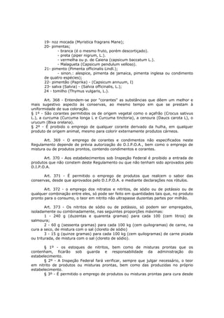 19- noz mocada (Myristica fragrans Mane);
      20- pimentas;
             - branca (é o mesmo fruto, porém descortiçado).
             - preta (piper nigrum, L.).
             - vermelha ou p. de Caiena (capsicum baccatum L.).
             - Malagueta (Capsicum pendulum velloso).
      21- pimento (Pimenta officinalis Lindl.);
             - sinon.: alespice, pimenta de jamaica, pimenta inglesa ou condimento
      de quatro espécies);
      22- pimentão (Paprika) - (Capsicum annuum, I)
      23- salva (Salvia) - (Salvia officinalis, L.);
      24 - tomilho (Thymus vulgaris, L.).

        Art. 368 - Entendem-se por "corantes" as substâncias que dêem um melhor e
mais sugestivo aspecto às conservas, ao mesmo tempo em que se prestam à
uniformidade de sua coloração.
§ 1º - São corantes permitidos os de origem vegetal como o açafrão (Crocus sativus
L.), a curcuma (Curcuma longa L e Curcuma tinctoria), a cenoura (Daucs carota L), o
urucum (Bixa orelana).
§ 2º - É proibido o emprego de qualquer corante derivado da hulha, em qualquer
produto de origem animal, mesmo para colorir externamente produtos cárneos.

       Art. 369 - O emprego de corantes e condimentos não especificados neste
Regulamento depende de prévia autorização do D.I.P.O.A., bem como o emprego de
mistura ou de produtos prontos, contendo condimentos e corantes.

       Art. 370 - Aos estabelecimentos sob Inspeção Federal é proibido a entrada de
produtos que não constem deste Regulamento ou que não tenham sido aprovados pelo
D.I.P.O.A.

      Art. 371 - É permitido o emprego de produtos que realcem o sabor das
conservas, desde que aprovados pelo D.I.P.O.A. e mediante declarações nos rótulos.

       Art. 372 - o emprego dos nitratos e nitritos, de sódio ou de potássio ou de
qualquer combinação entre eles, só pode ser feito em quantidades tais que, no produto
pronto para o consumo, o teor em nitrito não ultrapasse duzentas partes por milhão.

        Art. 373 - Os nitritos de sódio ou de potássio, só podem ser empregados,
isoladamente ou combinadamente, nas seguintes proporções máximas:
        1 - 240 g (duzentas e quarenta gramas) para cada 100 (cem litros) de
salmoura;
        2 - 60 g (sessenta gramas) para cada 100 kg (cem quilogramas) de carne, na
cura a seco, de mistura com o sal (cloreto de sódio)
        3 - 15 g (quinze gramas) para cada 100 kg (cem quilogramas) de carne picada
ou triturada, de mistura com o sal (cloreto de sódio).

       § 1º - os estoques de nitritos, bem como de misturas prontas que os
contenham, ficarão sob guarda e responsabilidade da administração do
estabelecimento.
       § 2º - A Inspeção Federal fará verificar, sempre que julgar necessário, o teor
em nitrito de produtos ou misturas prontas, bem como das produzidas no próprio
estabelecimento.
       § 3º - É permitido o emprego de produtos ou misturas prontas para cura desde
 