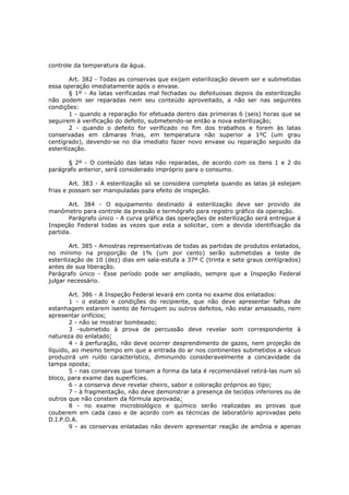 controle da temperatura da água.

        Art. 382 - Todas as conservas que exijam esterilização devem ser e submetidas
essa operação imediatamente após o envase.
        § 1º - As latas verificadas mal fechadas ou defeituosas depois da esterilização
não podem ser reparadas nem seu conteúdo aproveitado, a não ser nas seguintes
condições:
        1 - quando a reparação for efetuada dentro das primeiras 6 (seis) horas que se
seguirem à verificação do defeito, submetendo-se então a nova esterilização;
        2 - quando o defeito for verificado no fim dos trabalhos e forem às latas
conservadas em câmaras frias, em temperatura não superior a 1ºC (um grau
centígrado), devendo-se no dia imediato fazer novo envase ou reparação seguido da
esterilização.

      § 2º - O conteúdo das latas não reparadas, de acordo com os itens 1 e 2 do
parágrafo anterior, será considerado impróprio para o consumo.

        Art. 383 - A esterilização só se considera completa quando as latas já estejam
frias e possam ser manipuladas para efeito de inspeção.

       Art. 384 - O equipamento destinado á esterilização deve ser provido de
manômetro para controle da pressão e termógrafo para registro gráfico da operação.
       Parágrafo único - A curva gráfica das operações de esterilização será entregue à
Inspeção Federal todas as vezes que esta a solicitar, com a devida identificação da
partida.

        Art. 385 - Amostras representativas de todas as partidas de produtos enlatados,
no mínimo na proporção de 1% (um por cento) serão submetidas a teste de
esterilização de 10 (dez) dias em sala-estufa a 37º C (trinta e sete graus centígrados)
antes de sua liberação.
Parágrafo único - Esse período pode ser ampliado, sempre que a Inspeção Federal
julgar necessário.

        Art. 386 - A Inspeção Federal levará em conta no exame dos enlatados:
        1 - o estado e condições do recipiente, que não deve apresentar falhas de
estanhagem estarem isento de ferrugem ou outros defeitos, não estar amassado, nem
apresentar orifícios;
        2 - não se mostrar bombeado;
        3 -submetido à prova de percussão deve revelar som correspondente à
natureza do enlatado;
        4 - à perfuração, não deve ocorrer desprendimento de gazes, nem projeção de
líquido, ao mesmo tempo em que a entrada do ar nos continentes submetidos a vácuo
produzirá um ruído característico, diminuindo consideravelmente a concavidade da
tampa oposta;
        5 - nas conservas que tomam a forma da lata é recomendável retirá-las num só
bloco, para exame das superfícies.
        6 - a conserva deve revelar cheiro, sabor e coloração próprios ao tipo;
        7 - à fragmentação, não deve demonstrar a presença de tecidos inferiores ou de
outros que não constem da fórmula aprovada;
        8 - no exame microbiológico e químico serão realizadas as provas que
couberem em cada caso e de acordo com as técnicas de laboratório aprovadas pelo
D.I.P.O.A.
        9 - as conservas enlatadas não devem apresentar reação de amônia e apenas
 