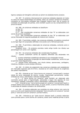 ligeiros vestígios de hidrogênio sulfurado ao saírem do estabelecimento produtor.

       Art. 387 - O comércio internacional de conservas enlatadas depende em todos
os casos de exame bacteriológico da partida, sobre um número varíavel de amostras,
consoante as informações prestadas pela Inspeção Federal local, não só quanto as
condições de elaboração da partida, como também quanto ao seu comportamento na
prova de estufa.

       Art. 388 - As conservas enlatadas se classificam:
       a) tipo “A”.
       b) tipo “B”.
       § 1º - São consideradas conservas enlatadas de tipo "A" as elaboradas com
carnes de primeira qualidade.
       § 2º - São consideradas conservas enlatadas do tipo "B" as elaboradas com
carnes chamadas de segunda qualidade de mistura com vísceras.

       Art. 389 - É permitida a adição, nas conservas enlatadas, de gelatina comestível
ou de Agar-Agar em proporções definidas e de acordo com a fórmula aprovada.

      Art. 390 - É permitida a elaboração de conservas enlatadas, contendo carne e
produtos vegetais.
      Parágrafo único - Os produtos previstos neste artigo trarão nos rótulos sua
percentagem em carne e em vegetais.

        Art. 391 - As conservas enlatadas são consideradas fraudadas:
        1 - quando contenham carnes de espécies diferentes das declaradas nos
rótulos;
        2 - quando contenham substâncias estranhas à sua composição normal;
        3 - quando apresentem proporção de determinadas substâncias, acima do que
se permite neste Regulamento;
        4 - quando forem adicionadas, com intuito doloso, aponevroses, cartilagens,
intestinos, tendões e outros tecidos inferiores.

       Art. 392 - O critério de julgamento das conservas enlatadas será estabelecido
em instruções especiais pelo D.I.P.O.A., levando-se em conta inclusive às exigências
dos países importadores.

       Art. 393 - Entende-se por "carne bovina em conserva" (corned beef) o produto
obtido da carne desossada de bovino, curada, fragmentada parcialmente, cozida,
enlatada em vácuo, esterilizada e esfriada imediatamente.
       § 1º - A "carne bovina em conserva" pode também ser elaborada pelo
cozimento parcial após a fragmentação, adicionada a seguir dos agentes de cura
necessários, enlatada, submetida a vácuo, esterilizada e rapidamente resfriada.
       § 2º - Entende-se por "carne bovina picada em conserva" (corned beef hassh) o
produto obtido como previsto neste artigo, no qual, porém, a carne é finamente picada
e adicionada de batatas cortadas e de condimentos.

       Art. 394 - O produto elaborado nas condições do artigo anterior com carne de
suíno ou ovino será respectivamenter designado "carne de porco em conserva" (corned
pork) e "carne de ovino em conserva" (corned mutton).

      Art. 395 - Entende-se por "peito bovino" (Brisket beef) o produto elaborado
como previsto para a carne bovina em conserva, tendo como matérias-primas a carne
 