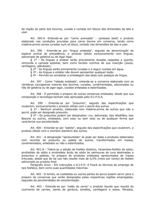 da região do peito dos bovinos, curada e cortada em blocos das dimensões da lata a
usar.

       Art. 395-A -Entende-se por "carne prensada" - (pressed beef) o produto
elaborado nas condições previstas para carne bovina em conserva, tendo como
matéria-prima carnes curadas num só bloco, cortado nas dimensões da lata a usar.

        Art. 396 - Entende-se por "língua enlatada", seguido de denominação da
espécie animal de precedência, o produto obtido exclusivamente com línguas,
adicionado de gelatina ou de Agar-Agar.
        § 1º - As línguas a enlatar serão previamente lavadas raspadas a quente,
removida a camada epitelial, bem como tecidos vizinhos de sua inserção (ossos,
cartilagens, glândulas).
        § 2º - As línguas serão previamente curadas e a seguir cozidas em água.
        § 3º - As línguas a enlatar não devem apresentar qualquer lesão.
        § 4º - Permite-se completar a embalagem das latas com pedaços de língua.

       Art. 397 - Como "rabada enlatada", entende-se a conserva elaborada com as
vértebras coccigeanas maiores dos bovinos, curadas, condimentadas, adicionadas ou
não de gelatina ou de agar-agar, cozidas enlatadas e esterilizadas.

     Art. 398 - É permitido o preparo de outras conservas enlatadas, desde que sua
composição e tecnologia tenham sido aprovadas pelo D.I.P.O.A.

        Art. 399 - Entende-se por "presunto", seguido das especificações que
couberem, exclusivamente o produto obtido com o pernil dos suínos.
        § 1º - Nenhum produto, elaborado com matéria-prima de suínos que não o
pernil, pode ser designado presunto.
        § 2º - Os presuntos podem ser designados: cru, defumado, tipo Westfália, tipo
Bayone ou outros, enlatados, com osso ou sem osso ou de qualquer forma que
caracterize sua peculiaridade.

      Art. 400 - Entende-se por "paleta", seguido das especificações que couberem, o
produto obtido com o membro dianteiro dos suínos.

      Art. 401 - A designação "apresuntado" só pode ser dada a produtos elaborados
com recortes de presunto ou paleta de suínos, transformados em massa,
condimentados, enlatados ou não e esterilizados.

        Art. 401-A - Tolera-se a adição de fosfato disódico, hexameta-fosfato de sódio,
pirofosfato de sódio e pirofosfato ácido de sódio às salmouras de cura destinadas a
presuntos e paletas, no preparo de produtos enlatados apresuntados de massa
triturada, desde que de tal uso não resulte mais de 0,5% (meio por cento) de fosfato
adicionado ao produto final.
        Parágrafo único - Em instruções o D.I.P.O. A fixará as técnicas de emprego de
tais fosfatos, bem como suas quantidades máximas.

      Art. 402 - O lombo, as costeletas ou outras partes do porco podem servir para o
preparo de conservas que serão designados pelas respectivas regiões empregadas,
seguidas de peculiaridades de caracterização.

      Art. 403 - Entende-se por "caldo de carne" o produto líquido que resulta do
cozimento de carnes, isento de gordura, tendões, cartilagens e ossos, filtrados,
 