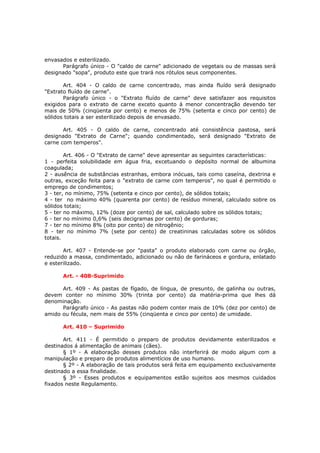 envasados e esterilizado.
      Parágrafo único - O "caldo de carne" adicionado de vegetais ou de massas será
designado "sopa", produto este que trará nos rótulos seus componentes.

       Art. 404 - O caldo de carne concentrado, mas ainda fluído será designado
"Extrato fluído de carne".
       Parágrafo único - o "Extrato fluído de carne" deve satisfazer aos requisitos
exigidos para o extrato de carne exceto quanto à menor concentração devendo ter
mais de 50% (cinqüenta por cento) e menos de 75% (setenta e cinco por cento) de
sólidos totais a ser esterilizado depois de envasado.

       Art. 405 - O caldo de carne, concentrado até consistência pastosa, será
designado "Extrato de Carne"; quando condimentado, será designado "Extrato de
carne com temperos".

        Art. 406 - O "Extrato de carne" deve apresentar as seguintes características:
1 - perfeita solubilidade em água fria, excetuando o depósito normal de albumina
coagulada;
2 - ausência de substâncias estranhas, embora inócuas, tais como caseína, dextrina e
outras, exceção feita para o "extrato de carne com temperos", no qual é permitido o
emprego de condimentos;
3 - ter, no mínimo, 75% (setenta e cinco por cento), de sólidos totais;
4 - ter no máximo 40% (quarenta por cento) de resíduo mineral, calculado sobre os
sólidos totais;
5 - ter no máximo, 12% (doze por cento) de sal, calculado sobre os sólidos totais;
6 - ter no mínimo 0,6% (seis decigramas por cento) de gorduras;
7 - ter no mínimo 8% (oito por cento) de nitrogênio;
8 - ter no mínimo 7% (sete por cento) de creatininas calculadas sobre os sólidos
totais.

       Art. 407 - Entende-se por "pasta" o produto elaborado com carne ou órgão,
reduzido a massa, condimentado, adicionado ou não de farináceos e gordura, enlatado
e esterilizado.

      Art. - 408-Suprimido

      Art. 409 - As pastas de fígado, de língua, de presunto, de galinha ou outras,
devem conter no mínimo 30% (trinta por cento) da matéria-prima que lhes dá
denominação.
      Parágrafo único - As pastas não podem conter mais de 10% (dez por cento) de
amido ou fécula, nem mais de 55% (cinqüenta e cinco por cento) de umidade.

      Art. 410 – Suprimido

       Art. 411 - É permitido o preparo de produtos devidamente esterilizados e
destinados á alimentação de animais (cães).
       § 1º - A elaboração desses produtos não interferirá de modo algum com a
manipulação e preparo de produtos alimentícios de uso humano.
       § 2º - A elaboração de tais produtos será feita em equipamento exclusivamente
destinado a essa finalidade.
       § 3º - Esses produtos e equipamentos estão sujeitos aos mesmos cuidados
fixados neste Regulamento.
 