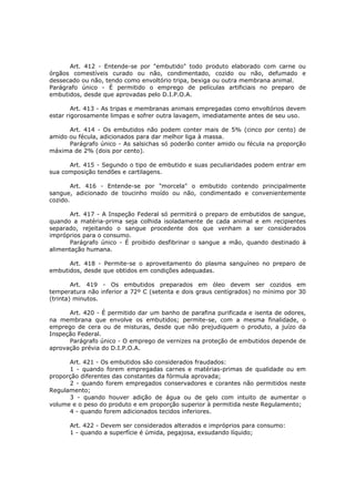 Art. 412 - Entende-se por "embutido" todo produto elaborado com carne ou
órgãos comestíveis curado ou não, condimentado, cozido ou não, defumado e
dessecado ou não, tendo como envoltório tripa, bexiga ou outra membrana animal.
Parágrafo único - É permitido o emprego de películas artificiais no preparo de
embutidos, desde que aprovadas pelo D.I.P.O.A.

        Art. 413 - As tripas e membranas animais empregadas como envoltórios devem
estar rigorosamente limpas e sofrer outra lavagem, imediatamente antes de seu uso.

      Art. 414 - Os embutidos não podem conter mais de 5% (cinco por cento) de
amido ou fécula, adicionados para dar melhor liga à massa.
      Parágrafo único - As salsichas só poderão conter amido ou fécula na proporção
máxima de 2% (dois por cento).

      Art. 415 - Segundo o tipo de embutido e suas peculiaridades podem entrar em
sua composição tendões e cartilagens.

        Art. 416 - Entende-se por "morcela" o embutido contendo principalmente
sangue, adicionado de toucinho moído ou não, condimentado e convenientemente
cozido.

      Art. 417 - A Inspeção Federal só permitirá o preparo de embutidos de sangue,
quando a matéria-prima seja colhida isoladamente de cada animal e em recipientes
separado, rejeitando o sangue procedente dos que venham a ser considerados
impróprios para o consumo.
      Parágrafo único - É proibido desfibrinar o sangue a mão, quando destinado à
alimentação humana.

      Art. 418 - Permite-se o aproveitamento do plasma sanguíneo no preparo de
embutidos, desde que obtidos em condições adequadas.

        Art. 419 - Os embutidos preparados em óleo devem ser cozidos em
temperatura não inferior a 72º C (setenta e dois graus centígrados) no mínimo por 30
(trinta) minutos.

      Art. 420 - É permitido dar um banho de parafina purificada e isenta de odores,
na membrana que envolve os embutidos; permite-se, com a mesma finalidade, o
emprego de cera ou de misturas, desde que não prejudiquem o produto, a juízo da
Inspeção Federal.
      Parágrafo único - O emprego de vernizes na proteção de embutidos depende de
aprovação prévia do D.I.P.O.A.

      Art. 421 - Os embutidos são considerados fraudados:
      1 - quando forem empregadas carnes e matérias-primas de qualidade ou em
proporção diferentes das constantes da fórmula aprovada;
      2 - quando forem empregados conservadores e corantes não permitidos neste
Regulamento;
      3 - quando houver adição de água ou de gelo com intuito de aumentar o
volume e o peso do produto e em proporção superior à permitida neste Regulamento;
      4 - quando forem adicionados tecidos inferiores.

      Art. 422 - Devem ser considerados alterados e impróprios para consumo:
      1 - quando a superfície é úmida, pegajosa, exsudando líquido;
 