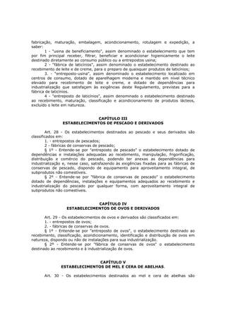 fabricação, maturação, embalagem, acondicionamento, rotulagem e expedição, a
saber:
       1 - “usina de beneficiamento", assim denominado o estabelecimento que tem
por fim principal receber, filtrar, beneficiar e acondicionar higienicamente o leite
destinado diretamente ao consumo público ou a entrepostos usina;
       2 - “fábrica de laticínios", assim denominado o estabelecimento destinado ao
recebimento de leite e de creme, para o preparo de quaisquer produtos de laticínios;
       3. - “entreposto-usina", assim denominado o estabelecimento localizado em
centros de consumo, dotado de aparelhagem moderna e mantido em nível técnico
elevado para recebimento de leite e creme, e dotado de dependências para
industrialização que satisfaçam às exigências deste Regulamento, previstas para a
fábrica de laticínios.
       4 - "entreposto de laticínios", assim denominado o estabelecimento destinado
ao recebimento, maturação, classificação e acondicionamento de produtos lácteos,
excluído o leite em natureza.


                              CAPÍTULO III
                ESTABELECIMENTOS DE PESCADO E DERIVADOS

        Art. 28 - Os estabelecimentos destinados ao pescado e seus derivados são
classificados em:
        1. - entrepostos de pescados;
        2 - fábricas de conservas de pescado;
        § 1º - Entende-se por "entreposto de pescado" o estabelecimento dotado de
dependências e instalações adequadas ao recebimento, manipulação, frigorificação,
distribuição e comércio do pescado, podendo ter anexas as dependências para
industrialização e, nesse caso, satisfazendo às exigências fixadas para as fábricas de
conservas de pescado, dispondo de equipamento para aproveitamento integral, de
subprodutos não comestíveis.
        § 2º - Entende-se por "fábrica de conservas de pescado" o estabelecimento
dotado de dependências, instalações e equipamentos adequados ao recebimento e
industrialização do pescado por qualquer forma, com aproveitamento integral de
subprodutos não comestíveis.


                              CAPÍTULO IV
                  ESTABELECIMENTOS DE OVOS E DERIVADOS

       Art. 29 - Os estabelecimentos de ovos e derivados são classificados em:
       1. - entrepostos de ovos;
       2. - fábricas de conservas de ovos.
       § 1º - Entende-se por "entreposto de ovos", o estabelecimento destinado ao
recebimento, classificação, acondicionamento, identificação e distribuição de ovos em
natureza, dispondo ou não de instalações para sua industrialização.
       § 2º - Entende-se por "fábrica de conservas de ovos" o estabelecimento
destinado ao recebimento e à industrialização de ovos.


                              CAPÍTULO V
               ESTABELECIMENTOS DE MEL E CERA DE ABELHAS.

      Art. 30 - Os estabelecimentos destinados ao mel e cera de abelhas são
 