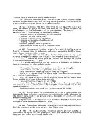 "charque" deve se esclarecer a espécie de procedência.
      § 2º - Permite-se na elaboração do charque a pulverização do sal com soluções
contendo substâncias aprovadas pelo D.I.P.O.A. que se destinem a evitar alterações de
origem microbiana, segundo técnica e proporções indicadas.

       Art. 432 - O charque não deve conter mais de 45% (quarenta e cinco por
cento) de umidade na porção muscular, nem mais de 15% (quinze por cento) de
resíduo mineral fixo total, tolerando-se até 5% (cinco por cento) de variação.
Parágrafo único - O charque deve ser considerado alterado:
       1 - quando tem odor e sabor desagradáveis, anormais,
       2 - quando a gordura está rançosa;
       3 - quando amolecido, úmido e pegajoso;
       4 - quando com áreas de coloração anormal;
       5 - quando é "seboso";
       6 - quando apresenta larvas ou parasitas;
       7 - por alterações outras, a juízo da Inspeção Federal.

       Art. 433 - Entende-se por "gelatina comestível" o produto da hidrólise em água
fervente de tecidos ricos em substâncias colágenas, (cartilagens, tendões, ossos,
aparas de couro), concentrado e secado.
       § 1º - No preparo deste produto a Inspeção Federal só permitirá o emprego de
matérias-primas procedentes de animais que não tenham sofrido qualquer restrição.
       § 2º - A gelatina em folhas pode ser colorida pelo emprego de corante
previamente aprovado pelo D.I.P.O.A.
       § 3º - A gelatina comestível deve ser purificada e dessecada, ser inodora e
transparente quando em folhas, colorida ou não.

        § 4º - A gelatina comestível deve obedecer às seguintes especificações:
        1 - não conter mais de 2% (dois por cento) de cinzas;
        2 - não conter menos de 15% (quinze por cento) de nitrogênio;
        3 - pH 4,7 a 6,5 (quatro e sete décimos a seis e cinco décimos) numa solução
de 12,5% (doze meio por cento)
        4 - em solução de 1% (um por cento) em água quente, deixada esfriar, deve
formar a geléia sem cheiro e praticamente sem sabor;
        5 - arsênio: máximo, uma parte em um milhão;
        6 - em solução de água quente (1 para 40) deve ser isenta de qualquer cheiro
desagradável e quando vista em camada de 2 cm (dois centímetros) só deve mostrar
ligeira opalescência;
        7 - anidrido sulfuroso: máximo 40ppm (quarenta partes por milhão).

       Art. 434 - Entende-se por "carne desidratada de bovino" o produto obtido pela
desidratação da carne bovina fragmentada, convenientemente cozida, adicionada ou
não de caldo concentrado ou de gordura fundida, dessecada em aparelhagem e sob
temperatura adequada.
       Parágrafo único - As características e teor microbiano do produto previsto neste
artigo serão oportunamente fixadas pelo D.I.P.O.A.

      Art. 435 - É permitido o preparo de conservas vegetais em estabelecimento sob
Inspeção Federal, de acordo com o que prevê este Regulamento.

      Art. 436 - Os estabelecimentos industriais podem preparar extratos e
concentrados de órgãos para fins opoterápicos, desde que disponham de instalações
adequadas e de técnico especializado responsável.
 