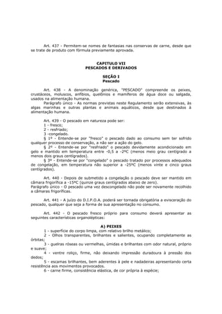 Art. 437 - Permitem-se nomes de fantasias nas conservas de carne, desde que
se trate de produto com fórmula previamente aprovada.


                                 CAPITULO VII
                             PESCADOS E DERIVADOS

                                      SEÇÃO I
                                      Pescado

       Art. 438 - A denominação genérica, "PESCADO" compreende os peixes,
crustáceos, moluscos, anfíbios, quelônios e mamíferos de água doce ou salgada,
usados na alimentação humana.
       Parágrafo único - As normas previstas neste Regulamento serão extensivas, às
algas marinhas e outras plantas e animais aquáticos, desde que destinados à
alimentação humana.

       Art. 439 - O pescado em natureza pode ser:
       1 - fresco;
       2 - resfriado;
       3 -congelado.
       § 1º - Entende-se por "fresco" o pescado dado ao consumo sem ter sofrido
qualquer processo de conservação, a não ser a ação do gelo.
       § 2º - Entende-se por "resfriado" o pescado devidamente acondicionado em
gelo e mantido em temperatura entre -0,5 a -2ºC (menos meio grau centígrado a
menos dois graus centígrados).
       § 3º - Entende-se por "congelado" o pescado tratado por processos adequados
de congelação, em temperatura não superior a -25ºC (menos vinte e cinco graus
centígrados).

      Art. 440 - Depois de submetido a congelação o pescado deve ser mantido em
câmara frigorífica a -15ºC (quinze graus centígrados abaixo de zero).
Parágrafo único - O pescado uma vez descongelado não pode ser novamente recolhido
a câmaras frigoríficas.

      Art. 441 - A juízo do D.I.P.O.A. poderá ser tornada obrigatória a evisceração do
pescado, qualquer que seja a forma de sua apresentação no consumo.

       Art. 442 - O pescado fresco próprio para consumo deverá apresentar as
seguintes características organolépticas:

                                       A) PEIXES
       1 - superfície do corpo limpa, com relativo brilho metálico;
       2 - Olhos transparentes, brilhantes e salientes, ocupando completamente as
órbitas;
       3 - guelras róseas ou vermelhas, úmidas e brilhantes com odor natural, próprio
e suave;
       4 - ventre roliço, firme, não deixando impressão duradoura à pressão dos
dedos;
       5 - escamas brilhantes, bem aderentes à pele e nadadeiras apresentando certa
resistência aos movimentos provocados.
       6 - carne firme, consistência elástica, de cor própria à espécie;
 