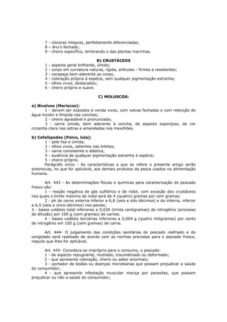 7 - vísceras íntegras, perfeitamente diferenciadas;
       8 – ânu’s fechado;
       9 - cheiro específico, lembrando o das plantas marinhas.

                                        B) CRUSTÁCEOS
       1   -   aspecto geral brilhante, úmido;
       2   -   corpo em curvatura natural, rígida, artículos - firmes e resistentes;
       3   -   carapaça bem aderente ao corpo,
       4   -   coloração própria á espécie, sem qualquer pigmentação estranha;
       5   -   olhos vivos, destacados;
       6   -   cheiro próprio e suave.

                                        C) MOLUSCOS:

a) Bivalves (Mariscos):
       1 - devem ser expostos à venda vivos, com valvas fechadas e com retenção de
água incolor e límpida nas conchas;
       2 - cheiro agradável e pronunciado;
       3 - carne úmida, bem aderente à concha, de aspecto esponjoso, de cor
cinzenta-clara nas ostras e amareladas nos mexilhões.

b) Cefalópodes (Polvo, lula):
       1 - pele lisa e úmida;
       2 - olhos vivos, salientes nas órbitas;
       3 - carne consistente e elástica;
       4 - ausência de qualquer pigmentação estranha à espécie;
       5 - cheiro próprio.
       Parágrafo único - As características a que se refere o presente artigo serão
extensivas, no que for aplicável, aos demais produtos da pesca usados na alimentação
humana.

       Art. 443 - As determinações físicas e químicas para caracterização do pescado
fresco são:
       1 - reação negativa de gás sulfídrico e de indol, com exceção dos crustáceos
nos quais o limite máximo de indol será de 4 (quatro) gramas por cem gramas:
       2 - ph de carne externa inferior a 6,8 (seis e oito décimos) e da interna, inferior
a 6,5 (seis e cinco décimos) nos peixes;
3 - bases voláteis total inferiores a 0,030 (trinta centigramas) de nitrogênio (processo
de difusão) por 100 g (cem gramas) de carnes.
       4 - bases voláteis terciárias inferiores a 0,004 g (quatro miligramas) por cento
de nitrogênio em 100 g (cem gramas) de carne.

       Art. 444- O julgamento das condições sanitárias do pescado resfriado e do
congelado será realizado de acordo com as normas previstas para o pescado fresco,
naquilo que lhes for aplicável.

       Art. 445- Considera-se impróprio para o consumo, o pescado:
       1 - de aspecto repugnante, mutilado, traumatizado ou deformado;
       2 - que apresente coloração, cheiro ou sabor anormais;
       3 - portador de lesões ou doenças microbianas que possam prejudicar a saúde
do consumidor;
       4 - que apresente infestação muscular maciça por parasitas, que possam
prejudicar ou não a saúde do consumidor;
 