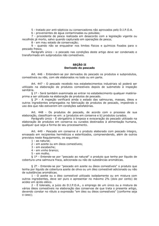 5 - tratado por anti-sépticos ou conservadores não aprovados pelo D.I.P.O.A.
       6 - provenientes de água contaminadas ou poluídas;
       7 - procedente de pesca realizada em desacordo com a legislação vigente ou
recolhido já morto, salvo quando capturado em operações de pesca;
       8 - em mau estado de conservação;
       9 - quando não se enquadrar nos limites físicos e químicos fixados para o
pescado fresco.
       Parágrafo único - o pescado nas condições deste artigo deve ser condenado e
transformado em subprodutos não comestíveis.


                                    SEÇÃO II
                               Derivado do pescado

      Art. 446 - Entendem-se por derivados do pescado os produtos e subprodutos,
comestíveis ou não, com ele elaborados no todo ou em parte.

        Art. 447 - O pescado recebido nos estabelecimentos industriais só poderá ser
utilizado na elaboração de produtos comestíveis depois de submetido à inspeção
sanitária.
        § 1º - Será também examinada ao entrar no estabelecimento qualquer matéria-
prima a ser utilizada na elaboração de produtos de pescado.
        § 2º - A inspeção verificará ainda o estado das salmouras, massas, óleos e
outros ingredientes empregados na fabricação de produtos de pescado, impedindo o
uso dos que não estiverem em condições satisfatórias.

       Art. 448 - Os produtos de pescado, de acordo com o processo de sua
elaboração, classificam-se em: a (produtos em conserva e b) produtos curados.
       Parágrafo único - É obrigatório à limpeza e evisceração do pescado utilizado na
elaboração de produtos em conserva ou curados destinados à alimentação humana,
qualquer que seja a forma de seu processamento.

       Art. 449 - Pescado em conserva é o produto elaborado com pescado íntegro,
envasado em recipientes herméticos e esterilizados, compreendendo, além de outros
previstos neste Regulamento, os seguintes:
       1 - ao natural;
       2 - em azeite ou em óleos comestíveis;
       3 - em escabeche;
       4 - em vinho branco;
       5 - em molho.
       § 1º - Entende-se por "pescado ao natural" o produto que tenha por líquido de
cobertura uma salmoura fraca, adicionada ou não de substâncias aromáticas.

       § 2º - Entende-se por "pescado em azeite ou óleos comestíveis" o produto que
tenha por líquido de cobertura azeite de oliva ou um óleo comestível adicionado ou não
de substâncias aromáticas.
       1 - O azeite ou o óleo comestível utilizado isoladamente ou em mistura com
outros ingredientes, deve ser puro e apresentar no máximo 2% (dois por cento) de
acidez em ácido oléico.
       2 - É tolerado, a juízo do D.I.P.O.A., o emprego de um único ou a mistura de
vários óleos comestíveis na elaboração das conservas de que trata o presente artigo,
devendo constar no rótulo a expressão "em óleo ou óleos comestíveis" (conforme seja
o caso);
 
