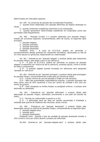 determinadas em instruções especiais.

          Art. 459 - As conservas de pescado são consideradas fraudadas:
          1 - quando forem elaboradas com pescado diferentes da espécie declarada no
rótulo;
       2 - quando contenham substâncias estranhas à sua composição;
       3 - quando apresentem determinadas substâncias em proporções acima das
permitidas neste Regulamento;

       Art. 460 - "Pescado Curado" é o produto elaborado com pescado íntegro,
tratado por processos especiais, compreendendo, além de outros, os seguintes tipos
principais:
       1 - pescado salgado;
       2 - pescado prensado;
       3 - pescado defumado;
       4 - pescado dessecado.
       Parágrafo único - A juízo do D.I.P.O.A. poderá ser permitido o
acondicionamento desses produtos em recipientes herméticos, adicionados ou não de
um meio aquoso ou gorduroso, dispensando-se a esterilização.

       Art. 461 - Entende-se por "pescado salgado" o produto obtido pelo tratamento
do pescado íntegro, pela salga a seco ou por salmoura.
       § 1º - A juízo do D.I.P.O.A. poderá ser permitido no preparo de pescado
salgado o tratamento por mistura de sal ou salmoura, contendo açúcar, nitrito e nitrato
de sódio e condimentos.
       § 2º - O pescado salgado quando envasado em salmouras será designado
"pescado em salmoura".

       Art. 462 - Entende-se por "pescado prensado" o produto obtido pela prensagem
do pescado íntegro, convenientemente curado pelo sal (cloreto de sódio).
       § 1º - o prazo mínimo de cura do pescado é fixado em três semanas.
       § 2º - Além das propriedades organolépticas próprias, o pescado prensado não
deve conter mais de 45% (quarenta e cinco por cento) de umidade e 8% (oito por
cento) de gordura.
       § 3º - Caso ultrapasse os limites fixados no parágrafo anterior, o produto será
defumado ou dessecado.

        Art. 463 - Entende-se por "pescado defumado" o produto obtido pela
defumação do pescado íntegro, submetido, previamente à cura pelo sal (cloreto de
sódio).
        § 1º - Permite-se a defumação a quente ou a frio.
        § 2º - A defumação deve ser feita em estufas apropriadas á finalidade e
realizada pela queima de madeiras não resinosas, secas e duras.

      Art. 464 - Entende-se por "pescado dessecado" o produto obtido pela
dessecação natural ou artificial do pescado íntegro, compreendendo os seguintes tipos:
      1 - pescado salgado-seco;
      2 - pescado seco;
      3 - pescado desidratado;
      Parágrafo único - Quando o teor de umidade do pescado dessecado exceder a
35% (trinta e cinco por cento) deverá o produto ser defumado.

          Art.465-   Entende-se   por   "pescado-salgado-seco"   o   produto   obtido   pela
 