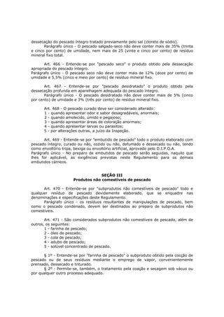dessecação do pescado íntegro tratado previamente pelo sal (cloreto de sódio).
       Parágrafo único - O pescado salgado-seco não deve conter mais de 35% (trinta
e cinco por cento) de umidade, nem mais de 25 (vinte e cinco por cento) de resíduo
mineral fixo total.

       Art. 466 - Entende-se por "pescado seco" o produto obtido pela dessecação
apropriada do pescado íntegro.
Parágrafo único - O pescado seco não deve conter mais de 12% (doze por cento) de
umidade e 5,5% (cinco e meio por cento) de resíduo mineral fixo.

       Art. 467 - Entende-se por "pescado desidratado" o produto obtido pela
dessecação profunda em aparelhagem adequada do pescado íntegro.
       Parágrafo único - O pescado desidratado não deve conter mais de 5% (cinco
por cento) de umidade e 3% (três por cento) de resíduo mineral fixo.

      Art. 468 - O pescado curado deve ser considerado alterado:
      1 - quando apresentar odor e sabor desagradáveis, anormais;
      2 - quando amolecido, úmido e pegajoso;
      3 - quando apresentar áreas de coloração anormais;
      4 - quando apresentar larvas ou parasitos;
      5 - por alterações outras, a juízo da Inspeção.

      Art. 469 - Entende-se por "embutido de pescado" todo o produto elaborado com
pescado íntegro, curado ou não, cozido ou não, defumado e dessecado ou não, tendo
como envoltório tripa, bexiga ou envoltório artificial, aprovado pelo D.I.P.O.A.
Parágrafo único - No preparo de embutidos de pescado serão seguidas, naquilo que
lhes for aplicável, as exigências previstas neste Regulamento para os demais
embutidos cárneos.


                                  SEÇÃO III
                     Produtos não comestíveis de pescado

      Art. 470 - Entende-se por "subprodutos não comestíveis de pescado" todo e
qualquer resíduo de pescado devidamente elaborado, que se enquadre nas
denominações e especificações deste Regulamento.
      Parágrafo único - os resíduos resultantes de manipulações de pescado, bem
como o pescado condenado, devem ser destinados ao preparo de subprodutos não
comestíveis.

       Art. 471 - São considerados subprodutos não comestíveis de pescado, além de
outros, os seguintes:
       1 - farinha de pescado;
       2 - óleo de pescado;
       3 - cola de pescado;
       4 - adubo de pescado;
       5 - solúvel concentrado de pescado.

      § 1º - Entende-se por "farinha de pescado" o subproduto obtido pela cocção de
pescado ou de seus resíduos mediante o emprego de vapor, convenientemente
prensado, dessecado e triturado.
      § 2º - Permite-se, também, o tratamento pela coação e secagem sob vácuo ou
por qualquer outro processo adequado.
 