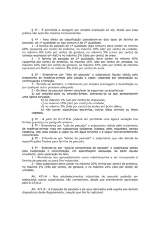 § 3º - É permitida a secagem por simples exposição ao sol, desde que essa
prática não acarrete maiores inconvenientes.

       § 4º - Para efeito de classificação consideram-se dois tipos de farinha de
pescado: de 1ª qualidade ou tipo comum e de 2ª qualidade.
       1 - A farinha de pescado de 1ª qualidade (tipo comum) deve conter no mínimo
60% (sessenta por cento) de proteína; no máximo 10% (dez por cento) de unidade,
no máximo 8% (oito por cento) de gordura, no máximo 5% (cinco por cento) de
cloretos expressos em NaCl e no máximo 2% (dois por cento) de areia.
       2 - A farinha de pescado de 2ª qualidade, deve conter no mínimo 40%
(quarenta por cento) de proteína, no máximo 10% (dez por cento) de umidade, no
máximo 10% (dez por cento) de gordura, no máximo 10% (dez por cento) de cloretos
expressos em NaCl e no máximo 3% (três por cento) de areia.

        § 5º - Entende-se por "óleo de pescado" o subproduto líquido obtido pelo
tratamento de matérias-primas pela cocção a vapor, separado por decantação ou
centrifugação e filtração.
        1 - Permite-se também, o tratamento por simples prensagem e decantação ou
por qualquer outro processo adequado.
        2 - Os óleos de pescado devem satisfazer às seguintes características:
        a) cor amarelo-claro ou amarelo-âmbar, tolerando-se os que apresentarem
uma ligeira turvação;
               b) no máximo 1% (um por cento) de impurezas;
               c) no máximo 10% (dez por cento) de umidade;
               d) no máximo 3% (três por cento) de acidez em ácido oléico;
               e) não conter substâncias estranhas, outros óleos animais ou óleos
        vegetais.

        § 6º - A juízo do D.I.P.O.A. poderá ser permitida uma ligeira variação nos
limites previstos no parágrafo anterior.
        § 7º - Entende-se por "cola de pescado" o subproduto obtido pelo tratamento
de matérias-primas ricas em substancias colágenas (cabeça, pele, esqueleto, bexiga
natatória, etc) pela cocção a vapor ou em água fervente e a seguir convenientemente
concentrado.
        § 8º - Entende-se por "adubo de pescado" o subproduto que não atenda às
especificações fixadas para farinha de pescado.

       § 9º - Entende-se por "solúvel concentrado de pescado" o subproduto obtido
pela evaporação e concentração, em aparelhagem adequada, da parte líquida
resultante, após separação do óleo.
       1 - Permite-se seu aproveitamento como matéria-prima a ser incorporada à
farinha de pescado ou para fins industriais.
       2 - Este subproduto deve conter no máximo 30% (trinta por cento) de proteína,
no máximo 3% (três por cento), de gordura, e no máximo 10% (dez por cento) de
umidade.

       Art. 471-A - Nos estabelecimentos industriais de pescado poderão ser
elaborados outros subprodutos não comestíveis, desde que previamente aprovados
pelo D.I.P.O.A.

       Art. 471-B - A Inspeção do pescado e de seus derivados está sujeita aos demais
dispositivos deste Regulamento, naquilo que lhe for aplicável.
 