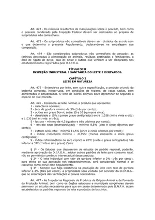 Art. 472 - Os resíduos resultantes de manipulações sobre o pescado, bem como
o pescado condenado pela Inspeção Federal devem ser destinados ao preparo de
subprodutos não comestíveis.

     Art. 473 - Os subprodutos não comestíveis devem ser rotulados de acordo com
o que determina o presente Regulamento, declarando-se na embalagem sua
composição.

       Art. 474 - São considerados subprodutos não comestíveis do pescado: as
farinhas destinadas à alimentação de animais, resíduos destinados a fertilizantes, o
óleo de fígado de peixe, cola de peixe e outros que venham a ser elaborados nos
estabelecimentos registrados pelo D.I.P.O.A.

                             TÍTULO VIII
        INSPEÇÃO INDUSTRIAL E SANITÁRIA DO LEITE E DERIVADOS.

                                    CAPÍTULO I
                                LEITE EM NATUREZA

       Art. 475 - Entende-se por leite, sem outra especificação, o produto oriundo da
ordenha completa, ininterrupta, em condições de higiene, de vacas sadias, bem
alimentadas e descansadas. O leite de outros animais deve denominar-se segundo a
espécie de que proceda.

        Art. 476 - Considera-se leite normal, o produto que apresente:
        1 - caracteres normais;
        2 - teor de gordura mínimo de 3% (três por cento);
        3 - acidez em graus Dornic entre 15 e 20 (quinze e vinte);
        4 - densidade a 15ºc (quinze graus centígrados) entre 1.028 (mil e vinte e oito)
e 1.033 (mil e trinta e três);
        5 - lactose - mínimo de 4,3 (quatro e três décimos por cento);
        6 - extrato seco desengordurado - mínimo 8,5% (oito e cinco décimos por
cento);
        7 - extrato seco total - mínimo 11,5% (onze e cinco décimos por cento);
        8 - índice crioscópico mínimo - -0,55ºc (menos cinqüenta e cinco graus
centígrados);
        9 - índice refratométrico no soro cúprico a 20ºC (vinte e graus centígrados) não
inferior a 37º (trinta e sete graus) Zeiss.

        § 1º - Os Estados que dispuserem de estudos de padrão regional, poderão,
mediante aprovação do D.I.P.O.A., adotar outros padrões de leite para consumo local,
não se permitindo comércio interestadual desse produto.
        § 2º - O leite individual com teor de gordura inferior a 3% (três por cento),
para efeito de sua aceitação nos estabelecimentos, será considerado normal e se
classifica como prevê este Regulamento.
        § 3º - Sempre que haja insistência na produção de leite com teor de gordura
inferior a 3% (três por cento), a propriedade será visitada por servidor do D.I.P.O.A..
que se encarregará das verificações e provas necessárias.

       Art. 477 - As Inspetorias Regionais de Produtos de Origem Animal e de Fomento
da Produção Animal, bem como os órgãos estaduais e municipais congêneres devem
promover os estudos necessários para que em prazo determinado pelo D.N.P.A. sejam
estabelecidos os padrões regionais de leite e produtos de laticínios.
 
