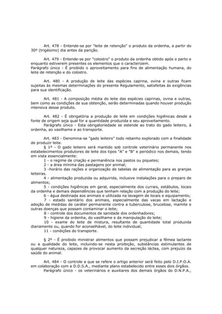 Art. 478 - Entende-se por "leite de retenção" o produto da ordenha, a partir do
30º (trigésimo) dia antes da parição.

        Art. 479 - Entende-se por "colostro" o produto da ordenha obtido após o parto e
enquanto estiverem presentes os elementos que o caracterizem.
Parágrafo único - É proibido o aproveitamento para fins de alimentação humana, do
leite de retenção e do colostro.

       Art. 480 - A produção de leite das espécies caprina, ovina e outras ficam
sujeitas às mesmas determinações do presente Regulamento, satisfeitas às exigências
para sua identificação.

       Art. 481 - A composição média do leite das espécies caprinas, ovina e outras,
bem como as condições de sua obtenção, serão determinadas quando houver produção
intensiva desse produto.

       Art. 482 - É obrigatória a produção de leite em condições higiênicas desde a
fonte de origem seja qual for a quantidade produzida e seu aproveitamento.
       Parágrafo único - Esta obrigatoriedade se estende ao trato do gado leiteiro, à
ordenha, ao vasilhame e ao transporte.

        Art. 483 - Denomina-se "gado leiteiro" todo rebanho explorado com a finalidade
de produzir leite.
        § 1º - O gado leiteiro será mantido sob controle veterinário permanente nos
estabelecimentos produtores de leite dos tipos "A" e "B" e periódico nos demais, tendo
em vista essencialmente:
        1 - o regime de criação e permanência nos pastos ou piquetes;
        2 - a área mínima das pastagens por animal;
        3 -horário das rações e organização de tabelas de alimentação para as granjas
leiteiras.
        4 - alimentação produzida ou adquirida, inclusive instalações para o preparo de
alimentos;
        5 - condições higiênicas em geral, especialmente dos currais, estábulos, locais
da ordenha e demais dependências que tenham relação com a produção do leite;
        6 - água destinada aos animais e utilizada na lavagem de locais e equipamento;
        7 - estado sanitário dos animais, especialmente das vacas em lactação e
adoção de medidas de caráter permanente contra a tuberculose, brucelose, mamite e
outras doenças que possam contaminar o leite;
        8 - controle dos documentos de sanidade dos ordenhadores;
        9 - higiene da ordenha, do vasilhame e da manipulação do leite;
        10 - exame do leite de mistura, resultante de quantidade total produzida
diariamente ou, quando for aconselhável, do leite individual;
        11 - condições do transporte.

      § 2º - É proibido ministrar alimentos que possam prejudicar a fêmea lactante
ou a qualidade do leite, incluindo-se nesta proibição, substâncias estimulantes de
qualquer natureza, capazes de provocar aumento da secreção láctea, com prejuízo da
saúde do animal.

      Art. 484 - O controle a que se refere o artigo anterior será feito pelo D.I.P.O.A.
em colaboração com a D.D.S.A., mediante plano estabelecido entre esses dois órgãos.
      Parágrafo único - os veterinários e auxiliares dos demais órgãos do D.N.P.A.,
 