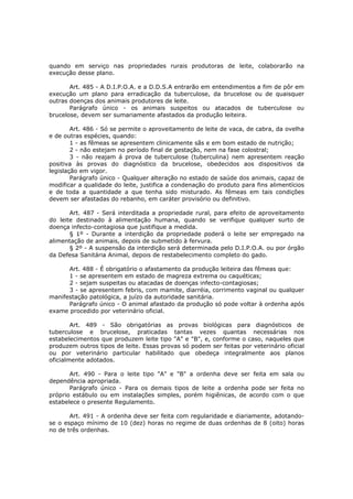 quando em serviço nas propriedades rurais produtoras de leite, colaborarão na
execução desse plano.

       Art. 485 - A D.I.P.O.A. e a D.D.S.A entrarão em entendimentos a fim de pôr em
execução um plano para erradicação da tuberculose, da brucelose ou de quaisquer
outras doenças dos animais produtores de leite.
       Parágrafo único - os animais suspeitos ou atacados de tuberculose ou
brucelose, devem ser sumariamente afastados da produção leiteira.

        Art. 486 - Só se permite o aproveitamento de leite de vaca, de cabra, da ovelha
e de outras espécies, quando:
        1 - as fêmeas se apresentem clinicamente sãs e em bom estado de nutrição;
        2 - não estejam no período final de gestação, nem na fase colostral;
        3 - não reajam á prova de tuberculose (tuberculina) nem apresentem reação
positiva às provas do diagnóstico da brucelose, obedecidos aos dispositivos da
legislação em vigor.
        Parágrafo único - Qualquer alteração no estado de saúde dos animais, capaz de
modificar a qualidade do leite, justifica a condenação do produto para fins alimentícios
e de toda a quantidade a que tenha sido misturado. As fêmeas em tais condições
devem ser afastadas do rebanho, em caráter provisório ou definitivo.

       Art. 487 - Será interditada a propriedade rural, para efeito de aproveitamento
do leite destinado à alimentação humana, quando se verifique qualquer surto de
doença infecto-contagiosa que justifique a medida.
       § 1º - Durante a interdição da propriedade poderá o leite ser empregado na
alimentação de animais, depois de submetido à fervura.
       § 2º - A suspensão da interdição será determinada pelo D.I.P.O.A. ou por órgão
da Defesa Sanitária Animal, depois de restabelecimento completo do gado.

      Art. 488 - É obrigatório o afastamento da produção leiteira das fêmeas que:
      1 - se apresentem em estado de magreza extrema ou caquéticas;
      2 - sejam suspeitas ou atacadas de doenças infecto-contagiosas;
      3 - se apresentem febris, com mamite, diarréia, corrimento vaginal ou qualquer
manifestação patológica, a juízo da autoridade sanitária.
      Parágrafo único - O animal afastado da produção só pode voltar à ordenha após
exame procedido por veterinário oficial.

        Art. 489 - São obrigatórias as provas biológicas para diagnósticos de
tuberculose e brucelose, praticadas tantas vezes quantas necessárias nos
estabelecimentos que produzem leite tipo "A" e "B", e, conforme o caso, naqueles que
produzem outros tipos de leite. Essas provas só podem ser feitas por veterinário oficial
ou por veterinário particular habilitado que obedeça integralmente aos planos
oficialmente adotados.

       Art. 490 - Para o leite tipo "A" e "B" a ordenha deve ser feita em sala ou
dependência apropriada.
       Parágrafo único - Para os demais tipos de leite a ordenha pode ser feita no
próprio estábulo ou em instalações simples, porém higiênicas, de acordo com o que
estabelece o presente Regulamento.

       Art. 491 - A ordenha deve ser feita com regularidade e diariamente, adotando-
se o espaço mínimo de 10 (dez) horas no regime de duas ordenhas de 8 (oito) horas
no de três ordenhas.
 