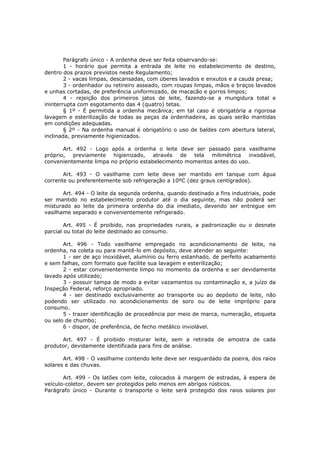 Parágrafo único - A ordenha deve ser feita observando-se:
        1 - horário que permita a entrada de leite no estabelecimento de destino,
dentro dos prazos previstos neste Regulamento;
        2 - vacas limpas, descansadas, com úberes lavados e enxutos e a cauda presa;
        3 - ordenhador ou retireiro asseado, com roupas limpas, mãos e braços lavados
e unhas cortadas, de preferência uniformizado, de macacão e gorros limpos;
        4 - rejeição dos primeiros jatos de leite, fazendo-se a mungidura total e
ininterrupta com esgotamento das 4 (quatro) tetas.
        § 1º - É permitida a ordenha mecânica; em tal caso é obrigatória a rigorosa
lavagem e esterilização de todas as peças da ordenhadeira, as quais serão mantidas
em condições adequadas.
        § 2º - Na ordenha manual é obrigatório o uso de baldes com abertura lateral,
inclinada, previamente higienizados.

       Art. 492 - Logo após a ordenha o leite deve ser passado para vasilhame
próprio, previamente higienizado, através de tela milimétrica inxodável,
convenientemente limpa no próprio estabelecimento momentos antes do uso.

       Art. 493 - O vasilhame com leite deve ser mantido em tanque com água
corrente ou preferentemente sob refrigeração a 10ºC (dez graus centígrados).

       Art. 494 - O leite da segunda ordenha, quando destinado a fins industriais, pode
ser mantido no estabelecimento produtor até o dia seguinte, mas não poderá ser
misturado ao leite da primeira ordenha do dia imediato, devendo ser entregue em
vasilhame separado e convenientemente refrigerado.

        Art. 495 - É proibido, nas propriedades rurais, a padronização ou o desnate
parcial ou total do leite destinado ao consumo.

       Art. 496 - Todo vasilhame empregado no acondicionamento de leite, na
ordenha, na coleta ou para mantê-lo em depósito, deve atender ao seguinte:
       1 - ser de aço inoxidável, alumínio ou ferro estanhado, de perfeito acabamento
e sem falhas, com formato que facilite sua lavagem e esterilização;
       2 - estar convenientemente limpo no momento da ordenha e ser devidamente
lavado após utilizado;
       3 - possuir tampa de modo a evitar vazamentos ou contaminação e, a juízo da
Inspeção Federal, reforço apropriado.
       4 - ser destinado exclusivamente ao transporte ou ao depósito de leite, não
podendo ser utilizado no acondicionamento de soro ou de leite impróprio para
consumo.
       5 - trazer identificação de procedência por meio de marca, numeração, etiqueta
ou selo de chumbo;
       6 - dispor, de preferência, de fecho metálico inviolável.

      Art. 497 - É proibido misturar leite, sem a retirada de amostra de cada
produtor, devidamente identificada para fins de análise.

       Art. 498 - O vasilhame contendo leite deve ser resguardado da poeira, dos raios
solares e das chuvas.

       Art. 499 - Os latões com leite, colocados à margem de estradas, à espera de
veículo-coletor, devem ser protegidos pelo menos em abrigos rústicos.
Parágrafo único - Durante o transporte o leite será protegido dos raios solares por
 