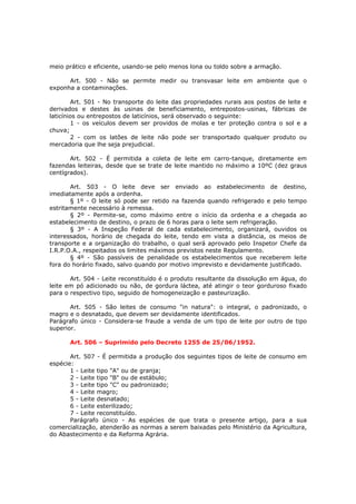 meio prático e eficiente, usando-se pelo menos lona ou toldo sobre a armação.

      Art. 500 - Não se permite medir ou transvasar leite em ambiente que o
exponha a contaminações.

        Art. 501 - No transporte do leite das propriedades rurais aos postos de leite e
derivados e destes às usinas de beneficiamento, entrepostos-usinas, fábricas de
laticínios ou entrepostos de laticínios, será observado o seguinte:
        1 - os veículos devem ser providos de molas e ter proteção contra o sol e a
chuva;
        2 - com os latões de leite não pode ser transportado qualquer produto ou
mercadoria que lhe seja prejudicial.

       Art. 502 - É permitida a coleta de leite em carro-tanque, diretamente em
fazendas leiteiras, desde que se trate de leite mantido no máximo a 10ºC (dez graus
centígrados).

       Art. 503 - O leite deve ser enviado ao estabelecimento de destino,
imediatamente após a ordenha.
       § 1º - O leite só pode ser retido na fazenda quando refrigerado e pelo tempo
estritamente necessário à remessa.
       § 2º - Permite-se, como máximo entre o início da ordenha e a chegada ao
estabelecimento de destino, o prazo de 6 horas para o leite sem refrigeração.
       § 3º - A Inspeção Federal de cada estabelecimento, organizará, ouvidos os
interessados, horário de chegada do leite, tendo em vista a distância, os meios de
transporte e a organização do trabalho, o qual será aprovado pelo Inspetor Chefe da
I.R.P.O.A., respeitados os limites máximos previstos neste Regulamento.
       § 4º - São passíveis de penalidade os estabelecimentos que receberem leite
fora do horário fixado, salvo quando por motivo imprevisto e devidamente justificado.

       Art. 504 - Leite reconstituído é o produto resultante da dissolução em água, do
leite em pó adicionado ou não, de gordura láctea, até atingir o teor gorduroso fixado
para o respectivo tipo, seguido de homogeneização e pasteurização.

       Art. 505 - São leites de consumo "in natura": o integral, o padronizado, o
magro e o desnatado, que devem ser devidamente identificados.
Parágrafo único - Considera-se fraude a venda de um tipo de leite por outro de tipo
superior.

      Art. 506 – Suprimido pelo Decreto 1255 de 25/06/1952.

       Art. 507 - É permitida a produção dos seguintes tipos de leite de consumo em
espécie:
       1 - Leite tipo "A" ou de granja;
       2 - Leite tipo "B" ou de estábulo;
       3 - Leite tipo "C" ou padronizado;
       4 - Leite magro;
       5 - Leite desnatado;
       6 - Leite esterilizado;
       7 - Leite reconstituído.
       Parágrafo único - As espécies de que trata o presente artigo, para a sua
comercialização, atenderão as normas a serem baixadas pelo Ministério da Agricultura,
do Abastecimento e da Reforma Agrária.
 