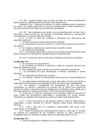 Art. 508 - Qualquer destes tipos só pode ser dado ao consumo devidamente
pasteurizado em estabelecimentos previstos neste Regulamento.
        Parágrafo único - Fábricas de laticínios ou outros estabelecimentos localizados
no interior, em cidade desprovida de usina de beneficiamento, podem pasteurizar o
leite para consumo local desde que devidamente aparelhadas.

       Art. 509 - Nas localidades onde existir usina de beneficiamento de leite, não é
permitida a venda de leite cru, não podendo a autoridade estadual ou municipal dar
concessão para o comércio deste tipo de leite.
       § 1º - O leite cru deve ser produzido e distribuído com observância das
seguintes exigências:
       1 - proceder de fazenda leiteira devidamente instalada;
       2 - ser distribuído ao consumo dentro de 3 (três) horas posteriores ao término
da ordenha;
       3 - ser integral e satisfazer às características do padrão normal;
       4 - ser distribuído engarrafado;
       § 2º - A distribuição desse leite a granel só é permitida excepcionalmente e pelo
tempo necessário á instituição da obrigatoriedade do engarrafamento.

       Art. 510 - Os diversos tipos de leite devem satisfazer às seguintes condições:

a) leite tipo "A":
        1 - ser produzido em granja leiteira;
        2 -ser produzido de maneira a satisfazer a todos os requisitos técnicos para
obtenção higiênica do leite;
        3 - ser procedente de gado mantido sob controle veterinário permanente;
        4 - ser procedente de vacas identificadas e fichadas submetidas a exame
individual;
        5 - ser submetido periodicamente a exame;
        6 - ser integral e atender às características físico-químicas e bacteriológicas do
padrão;
        7 - ser pasteurizado imediatamente no local, logo após o término da ordenha e
engarrafado mecanicamente com aplicação de fecho de comprovada inviolabilidade;
        8 - ser mantido e transportado em temperatura de 10ºC (dez graus
centígrados) no máximo e distribuído ao consumo até 12 (doze) horas depois do
término da ordenha; este prazo pode ser dilatado para 18 (dezoito) horas, desde que o
leite seja mantido em temperatura inferior a 5ºC (cinco graus centígrados);
        9 - O leite tipo "A" pode ser produzido em um município e dado ao consumo em
outro, desde que devidamente engarrafado e transportado em veículo próprio,
obedecidas as condições de temperatura e prazos previstos neste Regulamento.

       § 1º - O leite da primeira ou da segunda ordenha, pode ser pasteurizado e
engarrafado e assim mantido em câmara frigorífica pelos prazos anteriormente
previstos.
       § 2º - Para o leite tipo "A" é proibida a padronização, bem como o pré-
aquecimento e a congelação.
       § 3º - Desde a produção até a distribuição ao consumo, o leite tipo "A" só pode
ser mantido em recipientes de aço inoxidável, alumínio ou vidro. Permite-se a
embalagem final em recipiente de papel, desde que aprovados pelo D.I.P.O.A.

b) leite tipo "B":
       1 - pode ser produzido em estábulo ou em instalações apropriadas;
 