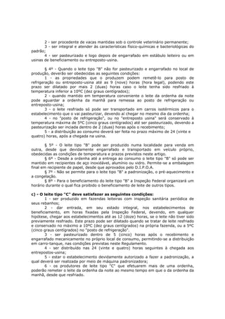 2 - ser procedente de vacas mantidas sob o controle veterinário permanente;
       3 - ser integral e atender às características físico-químicas e bacteriológicas do
padrão;
       4 - ser pasteurizado e logo depois de engarrafado em estábulo leiteiro ou em
usinas de beneficiamento ou entreposto-usina.

        § 4º - Quando o leite tipo "B" não for pasteurizado e engarrafado no local de
produção, deverão ser obedecidas as seguintes condições:
        1 - as propriedades que o produzem podem remetê-lo para posto de
refrigeração ou entreposto-usina até as 9 (nove) horas (hora legal), podendo este
prazo ser dilatado por mais 2 (duas) horas caso o leite tenha sido resfriado à
temperatura inferior a 10ºC (dez graus centígrados);
        2 - quando mantido em temperatura conveniente o leite da ordenha da noite
pode aguardar a ordenha da manhã para remessa ao posto de refrigeração ou
entreposto-usina;
        3 - o leite resfriado só pode ser transportado em carros isotérmicos para o
estabelecimento que o vai pasteurizar, devendo aí chegar no mesmo dia da ordenha;
        4 - no "posto de refrigeração", ou no "entreposto usina" será conservado à
temperatura máxima de 5ºC (cinco graus centígrados) até ser pasteurizado, devendo a
pasteurização ser inciada dentro de 2 (duas) horas após o recebimento;
        5 - a distribuição ao consumo deverá ser feita no prazo máximo de 24 (vinte e
quatro) horas, após a chegada na usina.

        § 5º - O leite tipo "B" pode ser produzido numa localidade para venda em
outra, desde que devidamente engarrafado e transportado em veículo próprio,
obedecidas as condições de temperatura e prazos previstos neste artigo.
        § 6º - Desde a ordenha até a entrega ao consumo o leite tipo "B" só pode ser
mantido em recipientes de aço inoxidável, alumínio ou vidro. Permite-se a embalagem
final em recipiente de papel, desde que aprovados pelo D.I.P.O.A.
        § 7º - Não se permite para o leite tipo "B" a padronização, o pré-aquecimento e
a congelação.
        § 8º - Para o beneficiamento do leite tipo "B" a Inspeção Federal organizará um
horário durante o qual fica proibido o beneficiamento de leite de outros tipos.

c) - O leite tipo "C" deve satisfazer as seguintes condições:
       1 - ser produzido em fazendas leiteiras com inspeção sanitária periódica de
seus rebanhos;
       2 - dar entrada, em seu estado integral, nos estabelecimentos de
beneficiamento, em horas fixadas pela Inspeção Federal, devendo, em qualquer
hipótese, chegar aos estabelecimentos até as 12 (doze) horas, se o leite não tiver sido
previamente resfriado. Este prazo pode ser dilatado quando se tratar de leite resfriado
e conservado no máximo a 10ºC (dez graus centígrados) na própria fazenda, ou a 5ºC
(cinco graus centígrados) no "posto de refrigeração".
       3 - ser pasteurizado dentro de 5 (cinco) horas após o recebimento e
engarrafado mecanicamente no próprio local de consumo, permitindo-se a distribuição
em carro-tanque, nas condições previstas neste Regulamento.
       4 - ser distribuído nas 24 (vinte e quatro) horas seguintes à chegada aos
entrepostos-usina;
       5 - estar o estabelecimento devidamente autorizado a fazer a padronização, a
qual deverá ser realizada por meio de máquina padronizadora;
       6 - os produtores de leite tipo "C" que efetuarem mais de uma ordenha,
poderão remeter o leite da ordenha da noite ao mesmo tempo em que o da ordenha da
manhã, desde que resfriado.
 