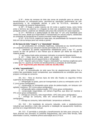 § 9º - Antes da remessa do leite das zonas de produção para as usinas de
beneficiamento ou entreposto-usina, permitem-se operações preliminares de pré-
aquecimento e de congelação parcial, a juízo do D.I.P.O.A., atendidas as
determinações do presente Regulamento.
        § 10º - É fixado o prazo máximo de 24 (vinte e quatro) horas, como limite
entre o término da ordenha e a chegada do leite aos estabelecimentos referidos no
parágrafo anterior, podendo ser dilatado este prazo tão somente em casos especiais.
        § 11º - Permite-se a pasteurização do leite tipo "C" em uma localidade para
venda em outra, desde que engarrafado e transportado em veículo próprio, obedecidas
as condições de temperaturas e prazos previstos neste Regulamento.
        § 12º - O D.I.P.O.A. julgará em cada caso, da possibilidade do transporte desse
leite em carros-tanque para sua venda a granel.

d) Os tipos de leite "magro" e o "desnatado" devem:
        1 - ser produzidos em condições higiênicas, realizando-se seu beneficiamento
em estabelecimentos que obtiverem devida permissão do D.I.P.O.A.;
        2 - satisfazer ao padrão regulamentar estabelecido para o tipo "C", exceto
quanto ao teor de gordura e aos índices que se alteram por efeito de redução da
matéria gorda;
        3 - ser pasteurizado pelos processos indicados no presente Regulamento.
        § 13º - Estes tipos de leite podem ser objeto de comércio interestadual,
submetidos à operação de pré-aquecimento e refrigeração.
        § 14º - Vigoram para os leites "magro e desnatado" as mesmas exigências para
o leite tipo "C", quanto ao horário de beneficiamento e condições de distribuição.
        § 15º Suprimido pelo Decreto 1255 de 25/06/1952

e) leite "reconstituído":
        § 16º - A reconstituição do leite para fins de abastecimento público fica a
critério das autoridades locais competentes, que estabelecerão as condições para seu
preparo e entrega ao consumo.

       Art. 511 - Para os diversos tipos de leite são fixados os seguintes limites
superiores de temperatura:
       1 - refrigeração no posto, para ser transportado à usina ou entreposto-usina: 5º
C (cinco graus centígrados);
       2 - conservação no entreposto-usina antes da pasteurização, em tanques com
agitador mecânico: 5ºC (cinco graus centígrados);
       3 - refrigeração após a pasteurização: 5ºC (cinco graus centígrados);
       4 - conservação engarrafado, em câmara frigorífica, que deve ser mantida a
5ºC (cinco graus centígrados);
       5 - entrega ao consumo, leite engarrafado: 10ºC (dez graus centígrados);
       6 - entrega ao consumo, leite em veículo-tanque: 10º C (dez graus
centígrados);
       7 - entrega ao consumo, leite esterilizado: temperatura ambiente.

       Art. 512 - Em localidade de consumo reduzido, onde o estabelecimento
industrial que beneficia o leite não comporte a instalação de equipamento mecânico,
permite-se o engarrafamento manual.

        Art. 513 - É permitida a produção e beneficiamento de leite para consumo, de
tipos diversos dos previstos no presente Regulamento, tais como leite fervido, leite
esterilizado e outros, mediante prévia autorização do D.I.P.O.A.
 
