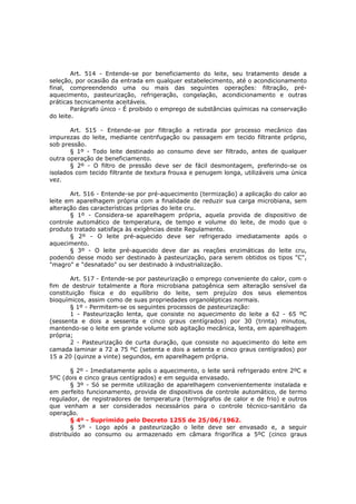 Art. 514 - Entende-se por beneficiamento do leite, seu tratamento desde a
seleção, por ocasião da entrada em qualquer estabelecimento, até o acondicionamento
final, compreendendo uma ou mais das seguintes operações: filtração, pré-
aquecimento, pasteurização, refrigeração, congelação, acondicionamento e outras
práticas tecnicamente aceitáveis.
        Parágrafo único - É proibido o emprego de substâncias químicas na conservação
do leite.

       Art. 515 - Entende-se por filtração a retirada por processo mecânico das
impurezas do leite, mediante centrifugação ou passagem em tecido filtrante próprio,
sob pressão.
       § 1º - Todo leite destinado ao consumo deve ser filtrado, antes de qualquer
outra operação de beneficiamento.
       § 2º - O filtro de pressão deve ser de fácil desmontagem, preferindo-se os
isolados com tecido filtrante de textura frouxa e penugem longa, utilizáveis uma única
vez.

       Art. 516 - Entende-se por pré-aquecimento (termização) a aplicação do calor ao
leite em aparelhagem própria com a finalidade de reduzir sua carga microbiana, sem
alteração das características próprias do leite cru.
       § 1º - Considera-se aparelhagem própria, aquela provida de dispositivo de
controle automático de temperatura, de tempo e volume do leite, de modo que o
produto tratado satisfaça às exigências deste Regulamento.
       § 2º - O leite pré-aquecido deve ser refrigerado imediatamente após o
aquecimento.
       § 3º - O leite pré-aquecido deve dar as reações enzimáticas do leite cru,
podendo desse modo ser destinado à pasteurização, para serem obtidos os tipos "C",
"magro" e "desnatado" ou ser destinado à industrialização.

       Art. 517 - Entende-se por pasteurização o emprego conveniente do calor, com o
fim de destruir totalmente a flora microbiana patogênica sem alteração sensível da
constituição física e do equilíbrio do leite, sem prejuízo dos seus elementos
bioquímicos, assim como de suas propriedades organolépticas normais.
       § 1º - Permitem-se os seguintes processos de pasteurização:
       1 - Pasteurização lenta, que consiste no aquecimento do leite a 62 - 65 ºC
(sessenta e dois a sessenta e cinco graus centígrados) por 30 (trinta) minutos,
mantendo-se o leite em grande volume sob agitação mecânica, lenta, em aparelhagem
própria;
       2 - Pasteurização de curta duração, que consiste no aquecimento do leite em
camada laminar a 72 a 75 ºC (setenta e dois a setenta e cinco graus centígrados) por
15 a 20 (quinze a vinte) segundos, em aparelhagem própria.

        § 2º - Imediatamente após o aquecimento, o leite será refrigerado entre 2ºC e
5ºC (dois e cinco graus centígrados) e em seguida envasado.
        § 3º - Só se permite utilização de aparelhagem convenientemente instalada e
em perfeito funcionamento, provida de dispositivos de controle automático, de termo
regulador, de registradores de temperatura (termógrafos de calor e de frio) e outros
que venham a ser considerados necessários para o controle técnico-sanitário da
operação.
        § 4º - Suprimido pelo Decreto 1255 de 25/06/1962.
        § 5º - Logo após a pasteurização o leite deve ser envasado e, a seguir
distribuído ao consumo ou armazenado em câmara frigorífica a 5ºC (cinco graus
 