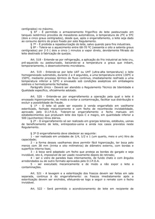 centígrados) no máximo.
        § 6º - É permitido o armazenamento frigorífico do leite pasteurizado em
tanques isotérmico providos de mexedores automáticos, à temperatura de 2ºC a 5ºC
(dois a cinco graus centígrados), desde que, após o engarrafamento, o leite seja dado
ao consumo dentro do prazo fixado por este Regulamento.
        § 7º - É proibida a repasteurização do leite, salvo quando para fins industriais.
        § 8º - Tolera-se o aquecimento entre 68-70 ºC (sessenta e oito a setenta graus
centígrados) por 2-5 ( dois a cinco ) minutos a vapor direto, devidamente filtrado do
leite destinado à fabricação de queijos.

      Art. 518 - Entende-se por refrigeração, a aplicação do frio industrial ao leite cru,
pré-aquecido ou pasteurizado, baixando-se a temperatura a graus que inibam,
temporariamente, o desenvolvimento microbiano.

       Art. 519 - Entende-se por leite UAT ou UHT (ultra-alta temperatura) o leite
homogeneizado submetido, durante 2 a 4 segundos, a uma temperatura entre 130ºC e
150ºC, mediante processo térmico de fluxo continuo, imediatamente resfriado a uma
temperatura inferior a 32ºC e envasado sob condições assépticas em embalagens
estéreis e hermeticamente fechadas.
       Parágrafo Único - Deverá ser atendido o Regulamento Técnico de Identidade e
Qualidade específico, oficialmente adotado.

        Art. 520 - Entende-se por engarrafamento a operação pela qual o leite é
envasado higienicamente, de modo a evitar a contaminação, facilitar sua distribuição e
excluir a possibilidade de fraude.
        § 1º - O leite só pode ser exposto à venda engarrafado em vasilhame
esterilizado, fechado mecanicamente e com fecho de reconhecida inviolabilidade,
aprovado pelo D.I.P.O.A. Toleram-se engarrafamento e fecho manuais em
estabelecimentos que produzam leite dos tipos C e magro, em quantidade inferior a
500 (quinhentos) litros diários.
        § 2º - O engarrafamento só ser realizado em granjas leiteiras, estábulos, usinas
de beneficiamento de leite, entrepostos-usina e ainda nos casos previstos neste
Regulamento.

       § 3º O engarrafamento deve obedecer ao seguinte:
       1 - ser realizado em unidades de 1/4, 1/2 e 1 (um quarto, meio e um) litro de
capacidade;
       2 - a forma desses vasilhames deve permitir fácil higienização, ter boca pelo
menos com 38 mm (trinta e oito milímetros) de diâmetro externo, com bordas e
superfície interna lisas;
       3 - à boca será adaptado um fecho que proteja as bordas do gargalo e seja
inviolável, isto é, impossível de ser usado novamente depois de retirado;
       4 - ser o vidro de paredes lisas internamente, de fundo chato e com ângulos
arredondados ou de outro formato aprovados pelo D.I.P.O.A.
       5 - ser executado mecanicamente e de modo a não expor o leite a
contaminações.

        Art. 521 - A lavagem e a esterilização dos frascos devem ser feitas em sala
separada, continua à do engarrafamento: os frascos imediatamente após a
esterilização devem ser enchidos, efetuando-se logo a seguir o remate com o fecho
inviolável.

       Art. 522 - Será permitido o acondicionamento de leite em recipiente de
 
