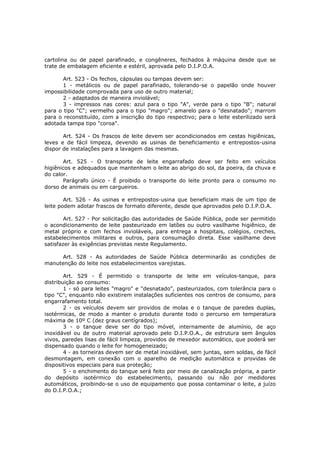 cartolina ou de papel parafinado, e congêneres, fechados à máquina desde que se
trate de embalagem eficiente e estéril, aprovada pelo D.I.P.O.A.

       Art. 523 - Os fechos, cápsulas ou tampas devem ser:
       1 - metálicos ou de papel parafinado, tolerando-se o papelão onde houver
impossibilidade comprovada para uso de outro material;
       2 - adaptados de maneira inviolável;
       3 - impressos nas cores: azul para o tipo "A", verde para o tipo "B"; natural
para o tipo "C"; vermelho para o tipo "magro"; amarelo para o "desnatado"; marrom
para o reconstituído, com a inscrição do tipo respectivo; para o leite esterilizado será
adotada tampa tipo "coroa".

       Art. 524 - Os frascos de leite devem ser acondicionados em cestas higiênicas,
leves e de fácil limpeza, devendo as usinas de beneficiamento e entrepostos-usina
dispor de instalações para a lavagem das mesmas.

       Art. 525 - O transporte de leite engarrafado deve ser feito em veículos
higiênicos e adequados que mantenham o leite ao abrigo do sol, da poeira, da chuva e
do calor.
       Parágrafo único - É proibido o transporte do leite pronto para o consumo no
dorso de animais ou em cargueiros.

        Art. 526 - As usinas e entrepostos-usina que beneficiam mais de um tipo de
leite podem adotar frascos de formato diferente, desde que aprovados pelo D.I.P.O.A.

        Art. 527 - Por solicitação das autoridades de Saúde Pública, pode ser permitido
o acondicionamento de leite pasteurizado em latões ou outro vasilhame higiênico, de
metal próprio e com fechos invioláveis, para entrega a hospitais, colégios, creches,
estabelecimentos militares e outros, para consumação direta. Esse vasilhame deve
satisfazer às exigências previstas neste Regulamento.

      Art. 528 - As autoridades de Saúde Pública determinarão as condições de
manutenção do leite nos estabelecimentos varejistas.

        Art. 529 - É permitido o transporte de leite em veículos-tanque, para
distribuição ao consumo:
        1 - só para leites "magro" e "desnatado", pasteurizados, com tolerância para o
tipo "C", enquanto não existirem instalações suficientes nos centros de consumo, para
engarrafamento total.
        2 - os veículos devem ser providos de molas e o tanque de paredes duplas,
isotérmicas, de modo a manter o produto durante todo o percurso em temperatura
máxima de 10º C (dez graus centígrados);
        3 - o tanque deve ser do tipo móvel, internamente de alumínio, de aço
inoxidável ou de outro material aprovado pelo D.I.P.O.A., de estrutura sem ângulos
vivos, paredes lisas de fácil limpeza, providos de mexedor automático, que poderá ser
dispensado quando o leite for homogeneizado;
        4 - as torneiras devem ser de metal inoxidável, sem juntas, sem soldas, de fácil
desmontagem, em conexão com o aparelho de medição automática e providas de
dispositivos especiais para sua proteção;
        5 - o enchimento do tanque será feito por meio de canalização própria, a partir
do depósito isotérmico do estabelecimento, passando ou não por medidores
automáticos, proibindo-se o uso de equipamento que possa contaminar o leite, a juízo
do D.I.P.O.A.;
 