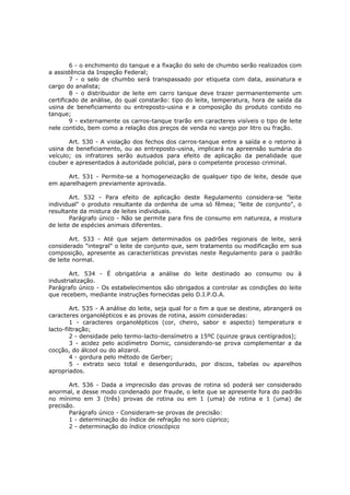 6 - o enchimento do tanque e a fixação do selo de chumbo serão realizados com
a assistência da Inspeção Federal;
        7 - o selo de chumbo será transpassado por etiqueta com data, assinatura e
cargo do analista;
        8 - o distribuidor de leite em carro tanque deve trazer permanentemente um
certificado de análise, do qual constarão: tipo do leite, temperatura, hora de saída da
usina de beneficiamento ou entreposto-usina e a composição do produto contido no
tanque;
        9 - externamente os carros-tanque trarão em caracteres visíveis o tipo de leite
nele contido, bem como a relação dos preços de venda no varejo por litro ou fração.

       Art. 530 - A violação dos fechos dos carros-tanque entre a saída e o retorno à
usina de beneficiamento, ou ao entreposto-usina, implicará na apreensão sumária do
veículo; os infratores serão autuados para efeito de aplicação da penalidade que
couber e apresentados à autoridade policial, para o competente processo criminal.

      Art. 531 - Permite-se a homogeneização de qualquer tipo de leite, desde que
em aparelhagem previamente aprovada.

        Art. 532 - Para efeito de aplicação deste Regulamento considera-se "leite
individual" o produto resultante da ordenha de uma só fêmea; "leite de conjunto", o
resultante da mistura de leites individuais.
        Parágrafo único - Não se permite para fins de consumo em natureza, a mistura
de leite de espécies animais diferentes.

        Art. 533 - Até que sejam determinados os padrões regionais de leite, será
considerado "integral" o leite de conjunto que, sem tratamento ou modificação em sua
composição, apresente as características previstas neste Regulamento para o padrão
de leite normal.

       Art. 534 - É obrigatória a análise do leite destinado ao consumo ou à
industrialização.
Parágrafo único - Os estabelecimentos são obrigados a controlar as condições do leite
que recebem, mediante instruções fornecidas pelo D.I.P.O.A.

        Art. 535 - A análise do leite, seja qual for o fim a que se destine, abrangerá os
caracteres organolépticos e as provas de rotina, assim consideradas:
        1 - caracteres organolépticos (cor, cheiro, sabor e aspecto) temperatura e
lacto-filtração;
        2 - densidade pelo termo-lacto-densímetro a 15ºC (quinze graus centígrados);
        3 - acidez pelo acidímetro Dornic, considerando-se prova complementar a da
cocção, do álcool ou do alizarol.
        4 - gordura pelo método de Gerber;
        5 - extrato seco total e desengordurado, por discos, tabelas ou aparelhos
apropriados.

       Art. 536 - Dada a imprecisão das provas de rotina só poderá ser considerado
anormal, e desse modo condenado por fraude, o leite que se apresente fora do padrão
no mínimo em 3 (três) provas de rotina ou em 1 (uma) de rotina e 1 (uma) de
precisão.
       Parágrafo único - Consideram-se provas de precisão:
       1 - determinação do índice de refração no soro cúprico;
       2 - determinação do índice crioscópico
 