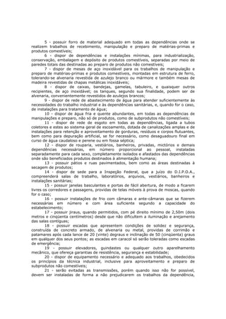 5 - possuir forro de material adequado em todas as dependências onde se
realizem trabalhos de recebimento, manipulação e preparo de matérias-primas e
produtos comestíveis;
        6 - dispor de dependências e instalações mínimas, para industrialização,
conservação, embalagem e depósito de produtos comestíveis, separadas por meio de
paredes totais das destinadas ao preparo de produtos não comestíveis;
        7 - dispor de mesas de aço inoxidável para os trabalhos de manipulação e
preparo de matérias-primas e produtos comestíveis, montadas em estrutura de ferro,
tolerando-se alvenaria revestida de azulejo branco ou mármore e também mesas de
madeira revestidas de chapas metálicas inoxidáveis;
        8 - dispor de caixas, bandejas, gamelas, tabuleiro, e quaisquer outros
recipientes, de aço inoxidável; os tanques, segundo sua finalidade, podem ser de
alvenaria, convenientemente revestidos de azulejos brancos;
        9 - dispor de rede de abastecimento de água para atender suficientemente às
necessidades do trabalho industrial e às dependências sanitárias, e, quando for o caso,
de instalações para tratamento de água;
        10 - dispor de água fria e quente abundantes, em todas as dependências de
manipulações e preparo, não só de produtos, como de subprodutos não comestíveis;
        11 - dispor de rede de esgoto em todas as dependências, ligada a tubos
coletores e estes ao sistema geral de escoamento, dotada de canalizações amplas e de
instalações para retenção e aproveitamento de gorduras, resíduos e corpos flutuantes,
bem como para depuração artificial, se for necessário, como desaguadouro final em
curso de água caudaloso e perene ou em fossa séptica;
        12 - dispor de rouparia, vestiários, banheiros, privadas, mictórios e demais
dependências necessárias, em número proporcional ao pessoal, instaladas
separadamente para cada sexo, completamente isolados e afastados das dependências
onde são beneficiados produtos destinados à alimentação humana;
        13 - possuir pátios e ruas pavimentados, bem como as áreas destinadas à
secagem de produtos;
        14 - dispor de sede para a Inspeção Federal, que a juízo do D.I.P.O.A.,
compreenderá salas de trabalho, laboratórios, arquivos, vestiários, banheiros e
instalações sanitárias;
        15 - possuir janelas basculantes e portas de fácil abertura, de modo a ficarem
livres os corredores e passagens, providas de telas móveis à prova de moscas, quando
for o caso;
        16 - possuir instalações de frio com câmaras e ante-câmaras que se fizerem
necessárias em número e com área suficiente segundo a capacidade do
estabelecimento;
        17 - possuir jiraus, quando permitidos, com pé direito mínimo de 2,50m (dois
metros e cinqüenta centímetros) desde que não dificultem a iluminação e arejamento
das salas contíguas;
        18 - possuir escadas que apresentem condições de solidez e segurança,
construída de concreto armado, de alvenaria ou metal, providas de corrimão e
patamares após cada lance de 20 (vinte) degraus e inclinação de 50 (cinqüenta) graus
em qualquer dos seus pontos; as escadas em caracol só serão toleradas como escadas
de emergência;
        19 - possuir elevadores, guindastes ou qualquer outro aparelhamento
mecânico, que ofereça garantias de resistência, segurança e estabilidade;
        20 - dispor de equipamento necessário e adequado aos trabalhos, obedecidos
os princípios da técnica industrial, inclusive para aproveitamento e preparo de
subprodutos não comestíveis;
        21 - serão evitadas as transmissões, porém quando isso não for possível,
devem ser instaladas de forma a não prejudicarem os trabalhos da dependência,
 