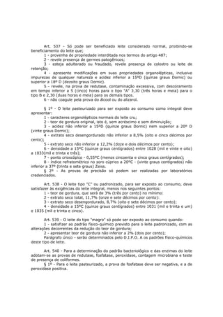 Art. 537 - Só pode ser beneficiado leite considerado normal, proibindo-se
beneficiamento do leite que;
       1 - provenha de propriedade interditada nos termos do artigo 487;
       2 - revele presença de germes patogênicos;
       3 - esteja adulterado ou fraudado, revele presença de colostro ou leite de
retenção;
       4 - apresente modificações em suas propriedades organolépticas, inclusive
impurezas de qualquer natureza e acidez inferior a 15ºD (quinze graus Dornic) ou
superior a 18º D (dezoito graus Dornic).
       5 - revele, na prova de redutase, contaminação excessiva, com descoramento
em tempo inferior a 5 (cinco) horas para o tipo "A" 3,30 (três horas e meia) para o
tipo B e 2,30 (duas horas e meia) para os demais tipos.
       6 - não coagule pela prova do álcool ou do alizarol.

        § 1º - O leite pasteurizado para ser exposto ao consumo como integral deve
apresentar:
        1 - caracteres organolépticos normais do leite cru;
        2 - teor de gordura original, isto é, sem acréscimo e sem diminuição;
        3 - acidez não inferior a 15ºD (quinze graus Dornic) nem superior a 20º D
(vinte graus Dornic);
        4 - extrato seco desengordurado não inferior a 8,5% (oito e cinco décimos por
cento);
        5 - extrato seco não inferior a 12,2% (doze e dois décimos por cento);
        6 - densidade a 15ºC (quinze graus centígrados) entre 1028 (mil e vinte e oito)
a 1033(mil e trinta e três);
        7 - ponto crioscópico - 0,55ºC (menos cincoenta e cinco graus centígrados);
        8 - índice refratométrico no soro cúprico a 20ºC - (vinte graus centígrados) não
inferior a 37º (trinta e sete graus) Zeiss.
        § 2º - As provas de precisão só podem ser realizadas por laboratórios
credenciados.

        Art. 538 - O leite tipo "C" ou padronizado, para ser exposto ao consumo, deve
satisfazer às exigências do leite integral, menos nos seguintes pontos:
        1 - teor de gordura, que será de 3% (três por cento) no mínimo:
        2 - extrato seco total, 11,7% (onze e sete décimos por cento):
        3 - extrato seco desengordurado, 8,7% (oito e sete décimos por cento);
        4 - densidade a 15ºC (quinze graus centígrados) entre 1031 (mil e trinta e um)
e 1035 (mil e trinta e cinco).

       Art. 539 - O leite do tipo "magro" só pode ser exposto ao consumo quando:
       1 - satisfizer ao padrão físico-químico previsto para o leite padronizado, com as
alterações decorrentes da redução do teor de gordura;
       2 - apresentar teor de gordura não inferior a 2% (dois por cento);
       Parágrafo único - serão determinados pelo D.I.P.O. A os padrões físico-químicos
deste tipo de leite.

       Art. 540 - Para a determinação do padrão bacteriológico e das enzimas do leite
adotam-se as provas de redutase, fosfatase, peroxidase, contagem microbiana e teste
de presença de coliformes.
       § 1º - Para o leite pasteurizado, a prova de fosfatase deve ser negativa, e a de
peroxidase positiva.
 