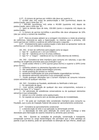 § 2º - O número de germes por mililitro não deve ser superior a:
       1 -10.000 (dez mil) antes da pasteurização a 500 (quinhentos) depois da
pasteurização, para o leite tipo "A";
       2 - 500.000 (quinhentos mil) antes e 40.000 (quarenta mil) depois da
pasteurização, para o leite tipo "B";
       3 - para os demais tipos de leite, 150.000 (cento e cinqüenta mil) depois da
pasteurização;
       4 - o número de germes termófilos e psicrófilos não deve ultrapassar de 10%
(dez por cento) o número de mesófilos.

       § 3º - Para os envases adotam-se a contagem microbiana e o teste da presença
de coliformes, tolerando-se após a higienização, no máximo para a primeira, 100
(cem) germes por mililitro e ausência de coliformes para o segundo.
       § 4º - Imediatamente após a pasteurização o leite deve se apresentar isento de
coliformes em 1 ml (um mililitro) da amostra.

       Art. 541 - O teor de coliformes será julgado como se segue:
       1 - tipo "A" - ausência em 1 ml (um mililitro):
       2 - tipo "B" - tolerância em 0,5 ml (meio mililitro);
       3 - tipo "C"- e "magro" - tolerância em 0,2 ml (dois décimos de mililitro).

        Art. 542 - Considera-se leite impróprio para consumo em natureza, o que não
satisfaça às exigências previstas para sua produção e que:
        1 - revele acidez inferior a 15ºD (quinze graus Dornic) e superior a 20ºD (vinte
graus Dornic);
        2 - contenha colostro ou elementos figurados em excesso:
        3 - não satisfaça ao padrão bacteriológico previsto;
        4 - revele presença de nitratos ou nitritos;
        5 - apresente modificações de suas propriedades organolépticas normais;
        6 - apresente elementos estranhos à sua composição normal;
        7 - revele quaisquer alterações que o tornem impróprio ao consumo inclusive
corpos estranhos de qualquer natureza.

       Art. 543 - Considera-se fraudado, adulterado ou falsificado o leite que:
       1 - for adicionado de água;
       2 - tiver sofrido subtração de qualquer dos seus componentes, exclusive a
gordura nos tipos "C" e "magro";
       3 - for adicionado de substâncias conservadoras ou de quaisquer elementos
estranhos à sua composição;
       5 - estiver cru e for vendido como pasteurizado;
       6 - for exposto ao consumo sem as devidas garantias de inviolabilidade.

      § 1º - Só pode ser inutilizado leite considerado impróprio para consumo ou
fraudado, que a juízo da Inspeção Federal não possa ter aproveitamento condicional.

      § 2º - Considera-se aproveitamento condicional:
      1 - a desnaturação do leite e sua aplicação na alimentação animal;
      2 - a desnatação do leite para obtenção de creme para manteiga e leite
desnatado para fabricação de caseína industrial ou alimento para animais.

      Art. 544 - Quando as condições de produção, conservação e transporte,
composição química ou carga bacteriológica não permitem que o leite satisfaça ao
padrão a que se destina, pode ser aproveitado na obtenção de tipo inferior, desde que
 