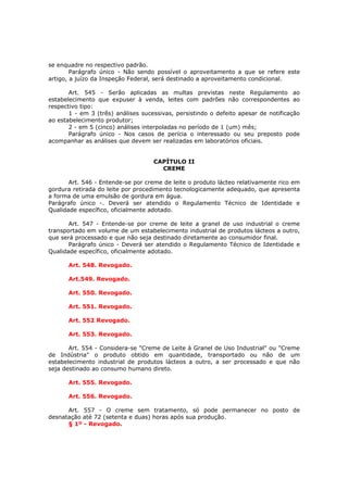 se enquadre no respectivo padrão.
        Parágrafo único - Não sendo possível o aproveitamento a que se refere este
artigo, a juízo da Inspeção Federal, será destinado a aproveitamento condicional.

       Art. 545 - Serão aplicadas as multas previstas neste Regulamento ao
estabelecimento que expuser à venda, leites com padrões não correspondentes ao
respectivo tipo:
       1 - em 3 (três) análises sucessivas, persistindo o defeito apesar de notificação
ao estabelecimento produtor;
       2 - em 5 (cinco) análises interpoladas no período de 1 (um) mês;
       Parágrafo único - Nos casos de perícia o interessado ou seu preposto pode
acompanhar as análises que devem ser realizadas em laboratórios oficiais.


                                    CAPÍTULO II
                                      CREME

       Art. 546 - Entende-se por creme de leite o produto lácteo relativamente rico em
gordura retirada do leite por procedimento tecnologicamente adequado, que apresenta
a forma de uma emulsão de gordura em água.
Parágrafo único -. Deverá ser atendido o Regulamento Técnico de Identidade e
Qualidade específico, oficialmente adotado.

       Art. 547 - Entende-se por creme de leite a granel de uso industrial o creme
transportado em volume de um estabelecimento industrial de produtos lácteos a outro,
que será processado e que não seja destinado diretamente ao consumidor final.
       Parágrafo único - Deverá ser atendido o Regulamento Técnico de Identidade e
Qualidade específico, oficialmente adotado.

      Art. 548. Revogado.

      Art.549. Revogado.

      Art. 550. Revogado.

      Art. 551. Revogado.

      Art. 552 Revogado.

      Art. 553. Revogado.

       Art. 554 - Considera-se "Creme de Leite à Granel de Uso Industrial" ou "Creme
de Indústria" o produto obtido em quantidade, transportado ou não de um
estabelecimento industrial de produtos lácteos a outro, a ser processado e que não
seja destinado ao consumo humano direto.

      Art. 555. Revogado.

      Art. 556. Revogado.

      Art. 557 - O creme sem tratamento, só pode permanecer no posto de
desnatação até 72 (setenta e duas) horas após sua produção.
      § 1º - Revogado.
 