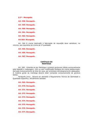 § 2º - Revogado.

      Art. 558. Revogado.

      Art. 559. Revogado.

      Art. 560. Revogado.

      Art. 561. Revogado.

      Art. 562. Revogado.

      Art 563. Revogado.

      Art. 564 O creme destinado à fabricação de requeijão deve satisfazer, no
mínimo, aos requisitos de creme de 1ª qualidade.

      Art. 565. Revogado.

      Art. 566. Revogado.

      Art. 567. Revogado.


                                  CAPÍTULO III
                                   MANTEIGA

        Art. 568 - Entende-se por Manteiga o produto gorduroso obtido exclusivamente
pela bateção e malaxagem, com ou sem modificação biológica do creme pasteurizado,
derivado exclusivamente do leite de vaca, por processos tecnologicamente adequados.
A matéria gorda da manteiga deverá estar composta exclusivamente de gordura
láctea.
        Parágrafo único . Deverá ser atendido o Regulamento Técnico de Identidade e
Qualidade específico, oficialmente adotado.

      Art. 569. Revogado.

      Art. 570. Revogado.

      Art. 571. Revogado.

      Art. 572. Revogado.

      Art. 573. Revogado.

      Art. 574. Revogado.

      Art. 575. Revogado.

      Art. 576. Revogado.

      Art. 577..Revogado.
 