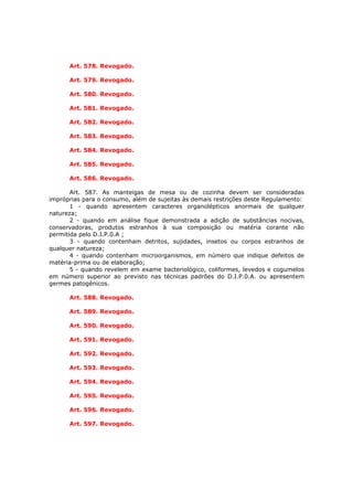 Art. 578. Revogado.

      Art. 579. Revogado.

      Art. 580. Revogado.

      Art. 581. Revogado.

      Art. 582. Revogado.

      Art. 583. Revogado.

      Art. 584. Revogado.

      Art. 585. Revogado.

      Art. 586. Revogado.

       Art. 587. As manteigas de mesa ou de cozinha devem ser consideradas
impróprias para o consumo, além de sujeitas às demais restrições deste Regulamento:
       1 - quando apresentem caracteres organolépticos anormais de qualquer
natureza;
       2 - quando em análise fique demonstrada a adição de substâncias nocivas,
conservadoras, produtos estranhos à sua composição ou matéria corante não
permitida pelo D.I.P.0.A ;
       3 - quando contenham detritos, sujidades, insetos ou corpos estranhos de
qualquer natureza;
       4 - quando contenham microorganismos, em número que indique defeitos de
matéria-prima ou de elaboração;
       5 - quando revelem em exame bacteriológico, coliformes, levedos e cogumelos
em número superior ao previsto nas técnicas padrões do D.I.P.0.A. ou apresentem
germes patogênicos.

      Art. 588. Revogado.

      Art. 589. Revogado.

      Art. 590. Revogado.

      Art. 591. Revogado.

      Art. 592. Revogado.

      Art. 593. Revogado.

      Art. 594. Revogado.

      Art. 595. Revogado.

      Art. 596. Revogado.

      Art. 597. Revogado.
 