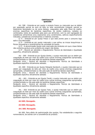 CAPITULO IV
                                    QUEIJOS

        Art. 598 - Entende-se por queijo o produto fresco ou maturado que se obtém
por separação parcial do soro do leite ou leite reconstituído (integral, parcial ou
totalmente desnatado) ou de soros lácteos, coagulados pela ação física do coalho,
enzimas específicas de bactérias específicas, de ácidos orgânicos, isolados ou
combinados, todos de qualidade apta para uso alimentar, com ou sem agregação de
substâncias alimentícias e/ou especiarias e/ou condimentos, aditivos especificamente
indicados, substâncias aromatizantes e matérias corantes.
        § 1º - Entende-se por queijo fresco o que está pronto para o consumo logo
após a sua fabricação.
        § 2º - Entende-se por queijo maturado o que sofreu as trocas bioquímicas e
físicas necessárias e características da variedade do queijo.
        § 3º - A denominação Queijo está reservada aos produtos em que a base láctea
não contenha gordura e/ou proteína de origem não láctea.
        § 4º - Deverá ser atendido o Regulamento Técnico de Identidade e Qualidade
específico, oficialmente adotado.

       Art - 599 - Entende-se por Queijo Danbo, o queijo maturado que se obtém por
coagulação do leite por meio do coalho e/ou outras enzimas coagulantes apropriadas,
complementada ou não pela ação de bactérias lácteas específicas.
Parágrafo único - Deverá ser atendido o Regulamento Técnico de Identidade e
Qualidade específico oficialmente adotado.

       Art. 600 - Entende-se por Queijo Pategrás Sandwich, o queijo maturado que se
obtém por coagulação do leite por meio do coalho e/ou outras enzimas coagulantes
apropriadas, complementada ou não pela ação de bactérias lácteas específicas.
Parágrafo único - Deverá ser atendido o Regulamento Técnico de Identidade e
Qualidade específico oficialmente adotado

       Art. - 601 - Entende-se por Queijo Tandil, o queijo maturado que se obtém por
coagulação do leite por meio do coalho e/ou outras enzimas coagulantes apropriadas,
complementada ou não pela ação de bactérias lácteas específicas.
Parágrafo único - Deverá ser atendido o Regulamento Técnico de Identidade e
Qualidade específico oficialmente adotado

       Art. - 602- Entende-se por Queijo Tybo, o queijo maturado que se obtém por
coagulação do leite por meio do coalho e/ou outras enzimas coagulantes apropriadas,
complementada ou não pela ação de bactérias lácteas específicas.
Parágrafo único - Deverá ser atendido o Regulamento Técnico de Identidade e
Qualidade específico oficialmente adotado

      Art 603. Revogado.

      Art 604. Revogado.

      Art. 605. Revogado.

     Art 606. Para efeito de padronização dos queijos, fica estabelecida a seguinte
nomenclatura, de acôrdo com a consistência do produto:
 