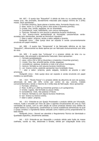 Art. 607 - O queijo tipo "Roquefort" é obtido do leite cru ou pasteurizado, de
massa crua, não prensado, devidamente maturado pelo espaço mínimo de 3 (três)
meses. Deve apresentar:
       1- Formato cilíndrico, faces planas e bordos retos, formando ângulo vivo;
       2- Peso: entre 2 e 2,200 kg (dois e dois quilos e duzentos gramas);
       3- Crosta: fina, úmida, pegajosa, de cor amarelada;
       4- Consistência: mole, esfarelante, com untura manteigosa;
       5- Texturas: fechada ou com poucos e pequenos buracos mecânicos;
       6- Cor: branco-creme apresentando as formações características verde-
azuladas bem distribuídas, devidas ao Penicilium roquefort;
       7- Odor e sabor: próprios, sendo o sabor salgado e picante.
       Parágrafo único - Este queijo deve ser exposto à venda convenientemente
envolvido em papel metálico.

      Art. 608 - O queijo tipo "Gorgonzola" é de fabricação idêntica ao do tipo
"Roquefort", diferenciando-se deste apenas por ser fabricado exclusivamente com leite
de vaca.

       Art. 609 - O queijo tipo "Limburgo" é o produto obtido de leite cru ou
pasteurizado, não prensado e devidamente maturado. Deve apresentar:
       1 - formato paralelepípedo;
       2 - peso: entre 250 a 300 g (duzentas e cinqüenta e trezentas gramas);
       3 - crosta: fina, lisa, amarelo-parda, úmida, pegajosa;
       4 - consistência: pastosa, tendente a mole e de untura manteigosa;
       5 - textura: fechada ou com poucos buracos mecânicos;
       6 - cor: branco creme, podendo apresentar leve tonalidade rósea;
       7 - odor e sabor: próprios, gosto salgado, tendente ao picante e odor
amoniacal.
       Parágrafo único - Este queijo deve ser exposto à venda envolvido em papel
metálico ou parafinado.

       Art. - 610 - "Ricota fresca" é o produto obtido da albumina de soro de queijos,
adicionado de leite até 20% (vinte por cento) do seu volume, tratado
convenientemente e tendo o máximo de 3 (três) dias de fabricação. Deve apresentar:
       1- Formato: cilíndrico;
       2- Peso: 0,300 g a 1.000 kg (trezentas gramas a um quilograma);
       3- Crosta: rugosa, não formada ou pouco nítida;
       4- Consistência: mole, não pastosa e friável;
       5- Textura: fechada ou com alguns buracos mecânicos;
       6- Cor: branca ou branco-creme;
       7- Odor e sabor: próprios.

       Art. - 611- Entende-se por Queijo Processado o produto obtido por trituração,
mistura, fusão e emulsão por meio de calor e agentes emulsionantes de uma ou mais
variedades de queijo, com ou sem adição de outros produtos lácteos e/ou sólidos de
origem láctea e ou especiarias, condimentos ou outras substâncias alimentícias na qual
o queijo constitui o ingrediente lácteo utilizado como matéria prima preponderante na
base láctea.
       Parágrafo único.- Deverá ser atendido o Regulamento Técnico de Identidade e
Qualidade específico, oficialmente adotado.

      Art. - 612- Entende-se por Requeijão o produto obtido pela fusão de massa
coalhada, cozida ou não, dessorada e lavada, obtida por coagulação ácida e/ou
 