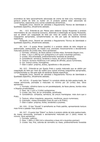 enzimática do leite opcionalmente adicionado de creme de leite e/ou manteiga e/ou
gordura anidra de leite ou butter oil. O produto poderá estar adicionado de
condimentos, especiarias e/ou outras substâncias alimentícias.
       Parágrafo único. Deverá ser atendido o Regulamento Técnico de Identidade e
Qualidade específico, oficialmente adotado.

       Art. - 613. Entende-se por Massa para elaborar Queijo Mussarela o produto
intermediário de uso industrial exclusivo, destinado à elaboração de Queijo Mussarela,
que se obtém por coagulação de leite por meio de coalho e/ou outras enzimas
coagulantes apropriadas, complementadas ou não por ação de bactérias lácteas
específicas.
       Parágrafo único. Deverá ser atendido o Regulamento Técnico de Identidade e
Qualidade específico, oficialmente adotado.

      Art. 614 - O queijo Minas (padrão) é o produto obtido de leite integral ou
padronizado, pasteurizado, de massa crua, prensado mecanicamente e devidamente
maturado durante 20 (vinte) dias. Deve apresentar:
      1- Formato: cilíndrico, de faces planas e bordos retos, formando ângulo vivo;
      2- Peso: 1 kg a 1,200 kg (um quilograma a um quilo e duzentas gramas);
      3- Crosta: fina amarelada, preferentemente revestida de parafina;
      4- Consistência: semidura, tendente a macia, de untura manteigosa;
      5- Textura: buracos mecânicos e em cabeça de alfinete, pouco numerosos;
      6- Cor: branco-creme, homogênea;
      7- Odor e sabor: próprios, ácidos, agradáveis e não picantes.

       Art. 615 - Entende-se por Queijo Prato o queijo maturado que se obtém por
coagulação do leite por meio de coalho e/ou outras enzimas coagulantes apropriadas,
complementada ou não pela ação de bactérias lácteas específicas.
       Parágrafo único. Deverá ser atendido o Regulamento Técnico de Identidade e
Qualidade específico, oficialmente adotado.

       Art. 615-A. - O queijo tipo "batavo" é o produto obtido de leite pasteurizado, de
massa semicozida, prensado e maturado no mínimo por 20 (vinte) dias. Deve
apresentar:
       1- Formato: cilíndrico baixo ou em paralelepípedo, de faces planas, bordos retos
e ângulos arredondados;
       2- Peso: de 1 (um) a 3 (três) quilogramas;
       3- Crosta: lisa, fina, de cor amarelada, parafinada;
       4- Consistência: compacta, semidura, de untura manteigosa: mais duro que o
Prato;
       5- Textura: olhos irregulares, pequenos, mecânicos, pouco numerosos;
       6- Coloração: massa amarelada (mais do que a do Prato);
       7- Odor e sabor: próprios, fortes, tendentes a picantes.

       Art. 616 - O tipo "Gouda" é semelhante ao Prato padrão, apresentando textura
mais firme e paladar mais picante.

      Art. 617 - O queijo tipo "Edam" ou Reino é produto obtido de leite pasteurizado,
de massa semicozida, prensado e devidamente maturado por 2 (dois) meses no
mínimo. Deve apresentar:
      1- Formato: esférico;
      2- Peso: 1.800 a 2.200 (mil e oitocentos a duas mil e duzentos gramas);
      3- Crosta: lisa, fina, colorida de vermelho ou róseo, preferentemente revestida
 