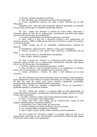 1- Formato: variável, tendente ao esférico;
       2- Peso: de 500g a 2kg (quinhentos gramas a dois quilogramas);
       3- Crosta: consistência, textura, cor, odor e sabor idênticos aos do tipo
"Mussarela".
       Parágrafo único - Este tipo pode apresentar pequena quantidade de manteiga
na sua massa, dando lugar à variedade denominada "Butirro".

       Art. 623 - Queijo tipo "Siciliano" é produto de massa filada, enformada e
prensada, obtido de leite cru ou pasteurizado, devidamente maturado pelo espaço
mínimo de 30 (trinta) dias. Deve apresentar:
       1- Formato: paralelepípedo, de tamanhos pequenos e grandes;
       2- Peso: 1800 g a 2kg (mil e oitocentos gramas a dois quilogramas) no
tamanho pequeno; 3.800 a 4.000 gramas (três mil e oitocentos a quatro mil gramas)
no tamanho grande;
       3- Crosta: grossa, lisa de cor amarelada, preferentemente revestida de
parafina;
       4- Consistência: massa semidura, elástica e untura semi-manteigosa;
       5- Textura: fechado ou com poucos olhos redondos e semelhantes aos do
prato;
       6- Cor: branco-creme ou amarela-palha, homogênea;
       7- Odor e sabor: próprios, picantes.

        Art. 624- O queijo tipo "Fontina" é o produto de massa filada, enformado e
prensado, obtido de leite cru ou pasteurizado, devidamente maturado pelo espaço
mínimo de 30 (trinta) dias. Deve apresentar:
        1- Formato: cilíndrico, de tamanhos pequenos e grande;
        2- Peso: de 900 g a 1kg (novecentas gramas a um quilograma) no tamanho
menor; de 4 a 5kg (quatro a cinco quilogramas) no tamanho maior;
        3- Crosta, consistência , textura, cor, sabor e odor idênticos aos do tipo
"Siciliano".

       Art. 625. Entende-se por Queijo Parmesão, Queijo Parmesano, Queijo Reggiano,
Queijo Reggianito e Queijo Sbrinz os queijos maturados que se obtêm por coagulação
do leite por meio do coalho e/ou outras enzimas coagulantes apropriadas,
complementada pela ação de bactérias lácteas específicas.
Parágrafo único- Deverá ser atendido o Regulamento Técnico de Identidade e
Qualidade específico, oficialmente adotado.

      Art. 626 - Queijo tipo "Chedar" é o produto obtido do leite pasteurizado, de
massa semicozida, prensado e devidamente maturado pelo espaço mínimo de 3 (três)
meses. Deve apresentar:
      1- Formato: cilíndrico, bordos retos e faces planas formando ângulo vivo;
      2- Peso: 7 a 8 kg (sete a oito quilogramas);
      3- Crosta: fina, firme, meio rugosa, de cor amarelo-parda, untada de óleo
vegetal, preferentemente revestido de parafina;
      4- Consistência; dura, meio friável, de untura seca
      5- Textura: fechada, com olhos mecânicos, pouco numerosos.
      6- Cor: amarela-palha, homogênea, translúcida;
      7- Odor e sabor: suaves, sendo o sabor tendente a picante adocicado.

      Art. 627- Queijo tipo "Provolone curado" é o produto obtido de leite cru ou
pasteurizado, enformado ou não, não prensado e devidamente maturado pelo espaço
mínimo de 2 (dois) meses. Deve apresentar:
 
