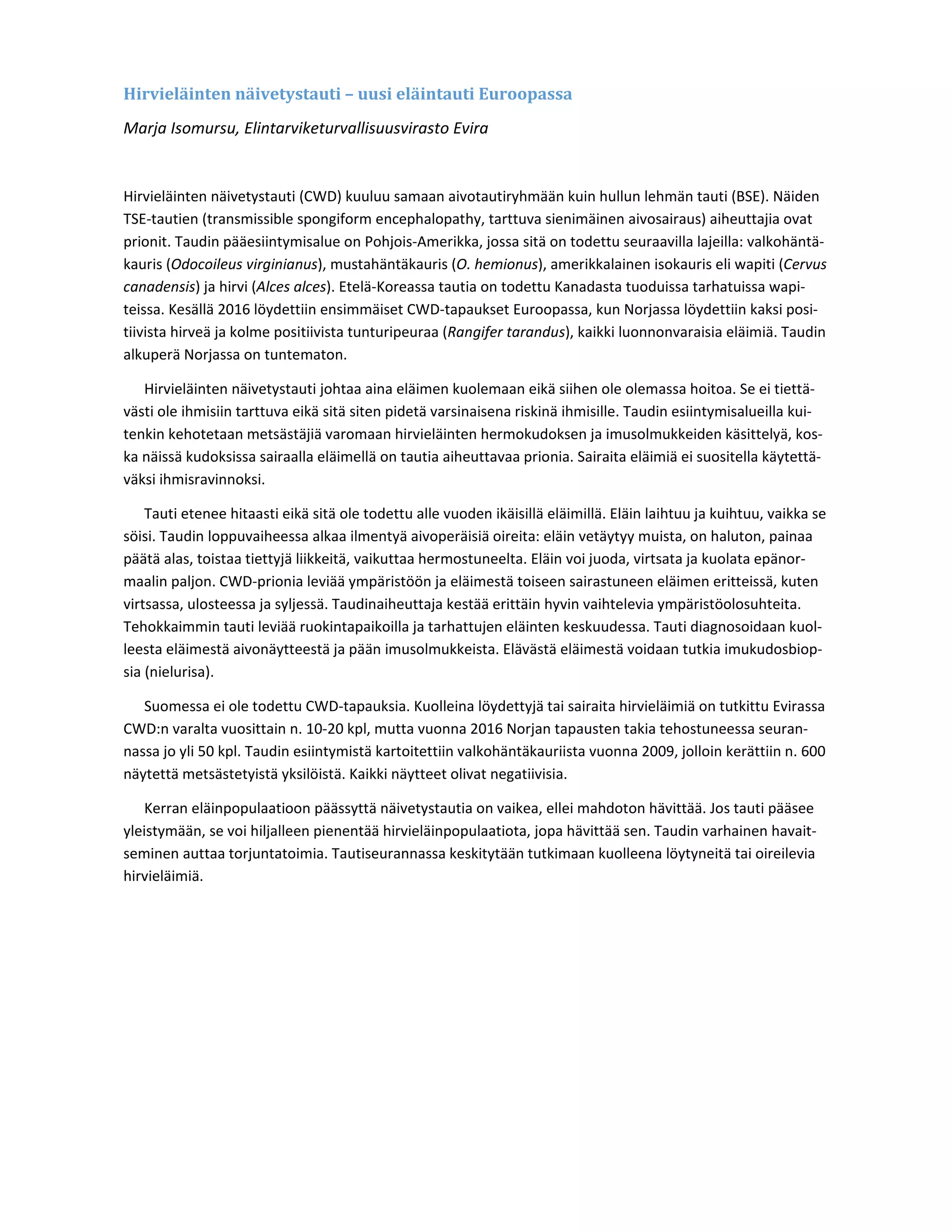 Hirvieläinten	näivetystauti	–	uusi	eläintauti	Euroopassa	
Marja Isomursu, Elintarviketurvallisuusvirasto Evira 
 
Hirvieläinten näivetystauti (CWD) kuuluu samaan aivotautiryhmään kuin hullun lehmän tauti (BSE). Näiden 
TSE‐tautien (transmissible spongiform encephalopathy, tarttuva sienimäinen aivosairaus) aiheuttajia ovat 
prionit. Taudin pääesiintymisalue on Pohjois‐Amerikka, jossa sitä on todettu seuraavilla lajeilla: valkohäntä‐
kauris (Odocoileus virginianus), mustahäntäkauris (O. hemionus), amerikkalainen isokauris eli wapiti (Cervus 
canadensis) ja hirvi (Alces alces). Etelä‐Koreassa tautia on todettu Kanadasta tuoduissa tarhatuissa wapi‐
teissa. Kesällä 2016 löydettiin ensimmäiset CWD‐tapaukset Euroopassa, kun Norjassa löydettiin kaksi posi‐
tiivista hirveä ja kolme positiivista tunturipeuraa (Rangifer tarandus), kaikki luonnonvaraisia eläimiä. Taudin 
alkuperä Norjassa on tuntematon. 
Hirvieläinten näivetystauti johtaa aina eläimen kuolemaan eikä siihen ole olemassa hoitoa. Se ei tiettä‐
västi ole ihmisiin tarttuva eikä sitä siten pidetä varsinaisena riskinä ihmisille. Taudin esiintymisalueilla kui‐
tenkin kehotetaan metsästäjiä varomaan hirvieläinten hermokudoksen ja imusolmukkeiden käsittelyä, kos‐
ka näissä kudoksissa sairaalla eläimellä on tautia aiheuttavaa prionia. Sairaita eläimiä ei suositella käytettä‐
väksi ihmisravinnoksi. 
Tauti etenee hitaasti eikä sitä ole todettu alle vuoden ikäisillä eläimillä. Eläin laihtuu ja kuihtuu, vaikka se 
söisi. Taudin loppuvaiheessa alkaa ilmentyä aivoperäisiä oireita: eläin vetäytyy muista, on haluton, painaa 
päätä alas, toistaa tiettyjä liikkeitä, vaikuttaa hermostuneelta. Eläin voi juoda, virtsata ja kuolata epänor‐
maalin paljon. CWD‐prionia leviää ympäristöön ja eläimestä toiseen sairastuneen eläimen eritteissä, kuten 
virtsassa, ulosteessa ja syljessä. Taudinaiheuttaja kestää erittäin hyvin vaihtelevia ympäristöolosuhteita. 
Tehokkaimmin tauti leviää ruokintapaikoilla ja tarhattujen eläinten keskuudessa. Tauti diagnosoidaan kuol‐
leesta eläimestä aivonäytteestä ja pään imusolmukkeista. Elävästä eläimestä voidaan tutkia imukudosbiop‐
sia (nielurisa). 
Suomessa ei ole todettu CWD‐tapauksia. Kuolleina löydettyjä tai sairaita hirvieläimiä on tutkittu Evirassa 
CWD:n varalta vuosittain n. 10‐20 kpl, mutta vuonna 2016 Norjan tapausten takia tehostuneessa seuran‐
nassa jo yli 50 kpl. Taudin esiintymistä kartoitettiin valkohäntäkauriista vuonna 2009, jolloin kerättiin n. 600 
näytettä metsästetyistä yksilöistä. Kaikki näytteet olivat negatiivisia. 
Kerran eläinpopulaatioon päässyttä näivetystautia on vaikea, ellei mahdoton hävittää. Jos tauti pääsee 
yleistymään, se voi hiljalleen pienentää hirvieläinpopulaatiota, jopa hävittää sen. Taudin varhainen havait‐
seminen auttaa torjuntatoimia. Tautiseurannassa keskitytään tutkimaan kuolleena löytyneitä tai oireilevia 
hirvieläimiä.  
 
 