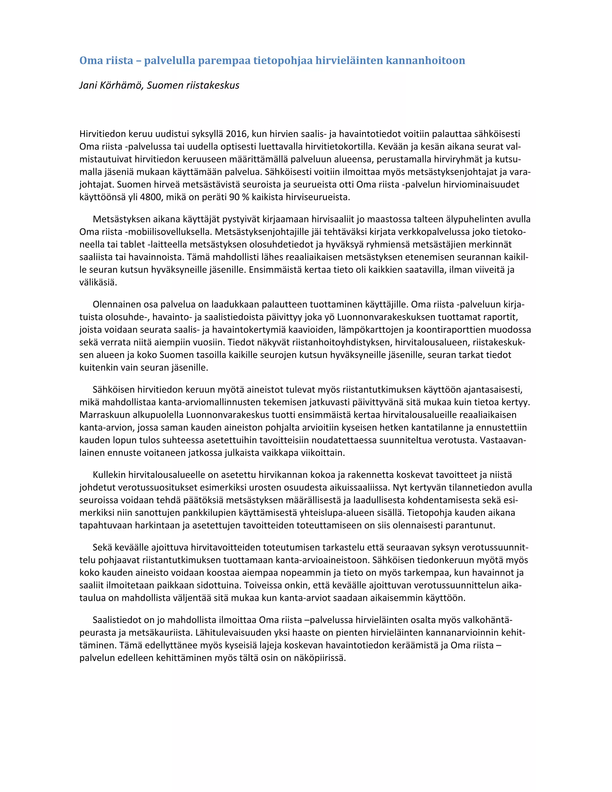 Oma	riista	–	palvelulla	parempaa	tietopohjaa	hirvieläinten	kannanhoitoon	
Jani Körhämö, Suomen riistakeskus 
 
Hirvitiedon keruu uudistui syksyllä 2016, kun hirvien saalis‐ ja havaintotiedot voitiin palauttaa sähköisesti 
Oma riista ‐palvelussa tai uudella optisesti luettavalla hirvitietokortilla. Kevään ja kesän aikana seurat val‐
mistautuivat hirvitiedon keruuseen määrittämällä palveluun alueensa, perustamalla hirviryhmät ja kutsu‐
malla jäseniä mukaan käyttämään palvelua. Sähköisesti voitiin ilmoittaa myös metsästyksenjohtajat ja vara‐
johtajat. Suomen hirveä metsästävistä seuroista ja seurueista otti Oma riista ‐palvelun hirviominaisuudet 
käyttöönsä yli 4800, mikä on peräti 90 % kaikista hirviseurueista. 
Metsästyksen aikana käyttäjät pystyivät kirjaamaan hirvisaaliit jo maastossa talteen älypuhelinten avulla 
Oma riista ‐mobiilisovelluksella. Metsästyksenjohtajille jäi tehtäväksi kirjata verkkopalvelussa joko tietoko‐
neella tai tablet ‐laitteella metsästyksen olosuhdetiedot ja hyväksyä ryhmiensä metsästäjien merkinnät 
saaliista tai havainnoista. Tämä mahdollisti lähes reaaliaikaisen metsästyksen etenemisen seurannan kaikil‐
le seuran kutsun hyväksyneille jäsenille. Ensimmäistä kertaa tieto oli kaikkien saatavilla, ilman viiveitä ja 
välikäsiä. 
Olennainen osa palvelua on laadukkaan palautteen tuottaminen käyttäjille. Oma riista ‐palveluun kirja‐
tuista olosuhde‐, havainto‐ ja saalistiedoista päivittyy joka yö Luonnonvarakeskuksen tuottamat raportit, 
joista voidaan seurata saalis‐ ja havaintokertymiä kaavioiden, lämpökarttojen ja koontiraporttien muodossa 
sekä verrata niitä aiempiin vuosiin. Tiedot näkyvät riistanhoitoyhdistyksen, hirvitalousalueen, riistakeskuk‐
sen alueen ja koko Suomen tasoilla kaikille seurojen kutsun hyväksyneille jäsenille, seuran tarkat tiedot 
kuitenkin vain seuran jäsenille. 
Sähköisen hirvitiedon keruun myötä aineistot tulevat myös riistantutkimuksen käyttöön ajantasaisesti, 
mikä mahdollistaa kanta‐arviomallinnusten tekemisen jatkuvasti päivittyvänä sitä mukaa kuin tietoa kertyy. 
Marraskuun alkupuolella Luonnonvarakeskus tuotti ensimmäistä kertaa hirvitalousalueille reaaliaikaisen 
kanta‐arvion, jossa saman kauden aineiston pohjalta arvioitiin kyseisen hetken kantatilanne ja ennustettiin 
kauden lopun tulos suhteessa asetettuihin tavoitteisiin noudatettaessa suunniteltua verotusta. Vastaavan‐
lainen ennuste voitaneen jatkossa julkaista vaikkapa viikoittain.  
Kullekin hirvitalousalueelle on asetettu hirvikannan kokoa ja rakennetta koskevat tavoitteet ja niistä 
johdetut verotussuositukset esimerkiksi urosten osuudesta aikuissaaliissa. Nyt kertyvän tilannetiedon avulla 
seuroissa voidaan tehdä päätöksiä metsästyksen määrällisestä ja laadullisesta kohdentamisesta sekä esi‐
merkiksi niin sanottujen pankkilupien käyttämisestä yhteislupa‐alueen sisällä. Tietopohja kauden aikana 
tapahtuvaan harkintaan ja asetettujen tavoitteiden toteuttamiseen on siis olennaisesti parantunut.  
Sekä keväälle ajoittuva hirvitavoitteiden toteutumisen tarkastelu että seuraavan syksyn verotussuunnit‐
telu pohjaavat riistantutkimuksen tuottamaan kanta‐arvioaineistoon. Sähköisen tiedonkeruun myötä myös 
koko kauden aineisto voidaan koostaa aiempaa nopeammin ja tieto on myös tarkempaa, kun havainnot ja 
saaliit ilmoitetaan paikkaan sidottuina. Toiveissa onkin, että keväälle ajoittuvan verotussuunnittelun aika‐
taulua on mahdollista väljentää sitä mukaa kun kanta‐arviot saadaan aikaisemmin käyttöön. 
Saalistiedot on jo mahdollista ilmoittaa Oma riista –palvelussa hirvieläinten osalta myös valkohäntä‐
peurasta ja metsäkauriista. Lähitulevaisuuden yksi haaste on pienten hirvieläinten kannanarvioinnin kehit‐
täminen. Tämä edellyttänee myös kyseisiä lajeja koskevan havaintotiedon keräämistä ja Oma riista –
palvelun edelleen kehittäminen myös tältä osin on näköpiirissä. 
 