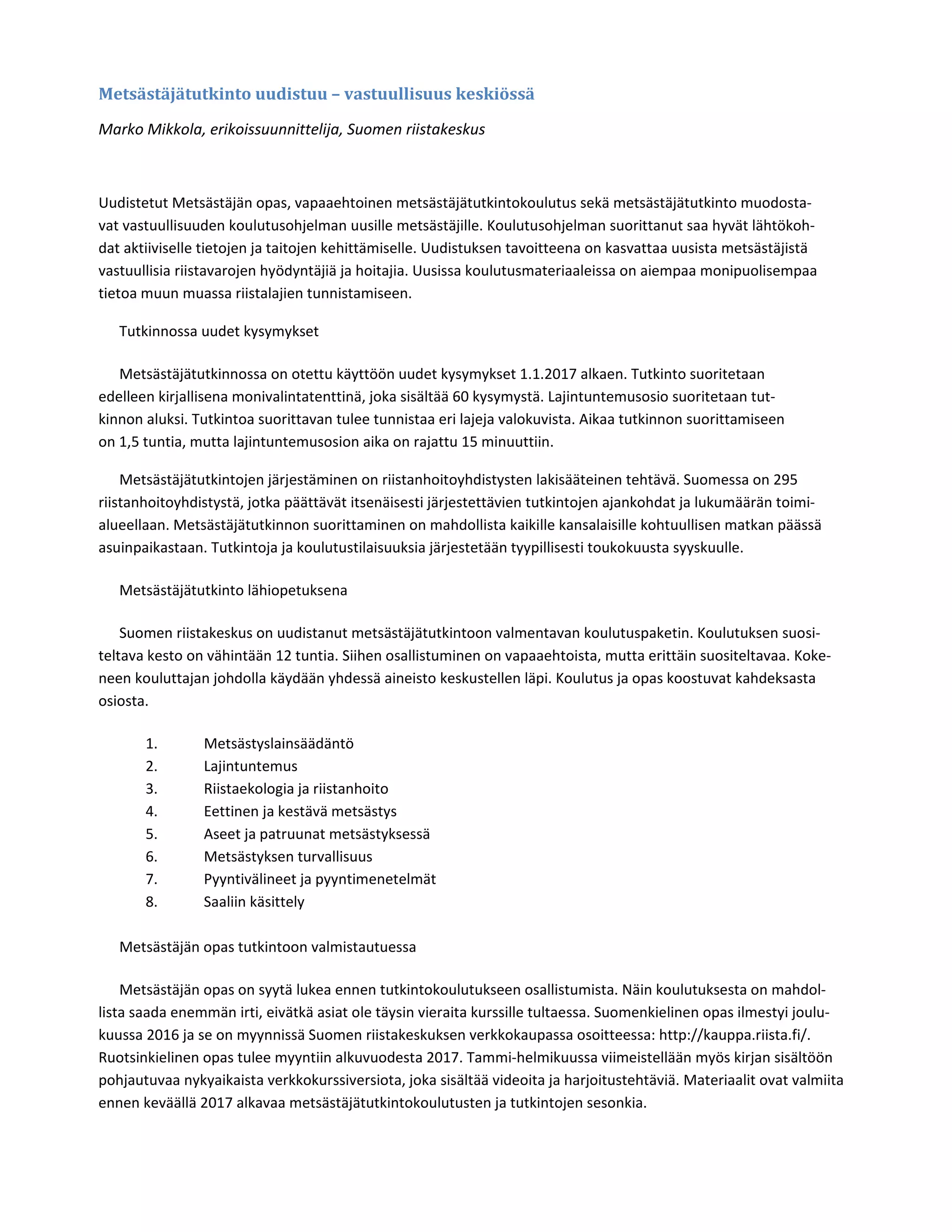 Metsästäjätutkinto	uudistuu	–	vastuullisuus	keskiössä	 	
Marko Mikkola, erikoissuunnittelija, Suomen riistakeskus   
 
Uudistetut Metsästäjän opas, vapaaehtoinen metsästäjätutkintokoulutus sekä metsästäjätutkinto muodosta‐
vat vastuullisuuden koulutusohjelman uusille metsästäjille. Koulutusohjelman suorittanut saa hyvät lähtökoh‐
dat aktiiviselle tietojen ja taitojen kehittämiselle. Uudistuksen tavoitteena on kasvattaa uusista metsästäjistä 
vastuullisia riistavarojen hyödyntäjiä ja hoitajia. Uusissa koulutusmateriaaleissa on aiempaa monipuolisempaa 
tietoa muun muassa riistalajien tunnistamiseen.   
Tutkinnossa uudet kysymykset   
Metsästäjätutkinnossa on otettu käyttöön uudet kysymykset 1.1.2017 alkaen. Tutkinto suoritetaan 
edelleen kirjallisena monivalintatenttinä, joka sisältää 60 kysymystä. Lajintuntemusosio suoritetaan tut‐
kinnon aluksi. Tutkintoa suorittavan tulee tunnistaa eri lajeja valokuvista. Aikaa tutkinnon suorittamiseen 
on 1,5 tuntia, mutta lajintuntemusosion aika on rajattu 15 minuuttiin.   
Metsästäjätutkintojen järjestäminen on riistanhoitoyhdistysten lakisääteinen tehtävä. Suomessa on 295 
riistanhoitoyhdistystä, jotka päättävät itsenäisesti järjestettävien tutkintojen ajankohdat ja lukumäärän toimi‐
alueellaan. Metsästäjätutkinnon suorittaminen on mahdollista kaikille kansalaisille kohtuullisen matkan päässä 
asuinpaikastaan. Tutkintoja ja koulutustilaisuuksia järjestetään tyypillisesti toukokuusta syyskuulle.   
Metsästäjätutkinto lähiopetuksena   
Suomen riistakeskus on uudistanut metsästäjätutkintoon valmentavan koulutuspaketin. Koulutuksen suosi‐
teltava kesto on vähintään 12 tuntia. Siihen osallistuminen on vapaaehtoista, mutta erittäin suositeltavaa. Koke‐
neen kouluttajan johdolla käydään yhdessä aineisto keskustellen läpi. Koulutus ja opas koostuvat kahdeksasta 
osiosta.   
1. Metsästyslainsäädäntö   
2. Lajintuntemus   
3. Riistaekologia ja riistanhoito   
4. Eettinen ja kestävä metsästys   
5. Aseet ja patruunat metsästyksessä   
6. Metsästyksen turvallisuus   
7. Pyyntivälineet ja pyyntimenetelmät   
8. Saaliin käsittely   
 
Metsästäjän opas tutkintoon valmistautuessa   
Metsästäjän opas on syytä lukea ennen tutkintokoulutukseen osallistumista. Näin koulutuksesta on mahdol‐
lista saada enemmän irti, eivätkä asiat ole täysin vieraita kurssille tultaessa. Suomenkielinen opas ilmestyi joulu‐
kuussa 2016 ja se on myynnissä Suomen riistakeskuksen verkkokaupassa osoitteessa: http://kauppa.riista.fi/. 
Ruotsinkielinen opas tulee myyntiin alkuvuodesta 2017. Tammi‐helmikuussa viimeistellään myös kirjan sisältöön 
pohjautuvaa nykyaikaista verkkokurssiversiota, joka sisältää videoita ja harjoitustehtäviä. Materiaalit ovat valmiita 
ennen keväällä 2017 alkavaa metsästäjätutkintokoulutusten ja tutkintojen sesonkia.   
 