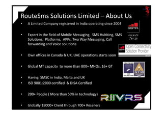 RouteSms Solutions Limited – About Us
• A Limited Company registered in India operating since 2004
• Expert in the field of Mobile Messaging, SMS Hubbing, SMS
Solutions, Platforms, APPs, Two Way Messaging, Call
forwarding and Voice solutions
• Own offices in Canada & UK, UAE operations starts soon
• Global MT capacity to more than 800+ MNOs, 16+ GT
• Having SMSC in India, Malta and UK
• ISO 9001:2000 certified & DISA Certified
• 200+ People ( More than 50% in technology)
• Globally 18000+ Client through 700+ Resellers
 