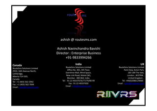 ashish @ routesms.com
Ashish Navinchandra Bavishi
Director : Enterprise Business
+91-9833994266+91-9833994266
India
RouteSms Solutions Limited
Office No. 401, 4th Floor,
Evershine Mall, Mind Space,
New Link Road, Malad (W),
Mumbai - 400 064, India.
Tel : 91-22-40337676/77/79/80-99
Fax : 91-22-40337650
Email : info@routesms.com
UK
RouteSms Solutions Limited
Park View, Acton Park,
183-189 The Vale,
London , W37RW ,
United Kingdom ,
Tel. +44(0)2086124060.
Email : sales@routesms.com
Canada
RouteSms Solutions Limited
2910, 16th Avenue North,
Lethbridge,
Alberta T1H 5E9,
Canada
Tel : +1 (403) 562-2942
Fax : +1 (403) 562-7694
Email : sales@routesms.com
 