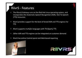 RiivrS - Features
• The RiivrsS Gateway runs on the Red Hat Linux operating system, and
incorporates the Automatic Speech Recognition (ASR), Text-To-Speech
(TTS) resources
• RiivrS provides support for the best-of-breed ASR and TTS engines For
TTS
• RiivrS supports multiple languages with Thirdparty TTS• RiivrS supports multiple languages with Thirdparty TTS
• Other ASR and TTS engines can be integrated on customer demand
• RiivrS has online Control panel and Web based reporting
 