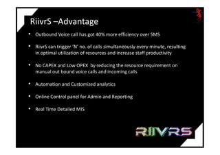 RiivrS –Advantage
• Outbound Voice call has got 40% more efficiency over SMS
• RiivrS can trigger ‘N’ no. of calls simultaneously every minute, resulting
in optimal utilization of resources and increase staff productivity
• No CAPEX and Low OPEX by reducing the resource requirement on
manual out bound voice calls and incoming calls
• Automation and Customized analytics
• Online Control panel for Admin and Reporting
• Real Time Detailed MIS
 
