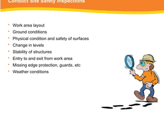 Conduct Site Safety Inspections
• Work area layout
• Ground conditions
• Physical condition and safety of surfaces
• Change in levels
• Stability of structures
• Entry to and exit from work area
• Missing edge protection, guards, etc
• Weather conditions
 